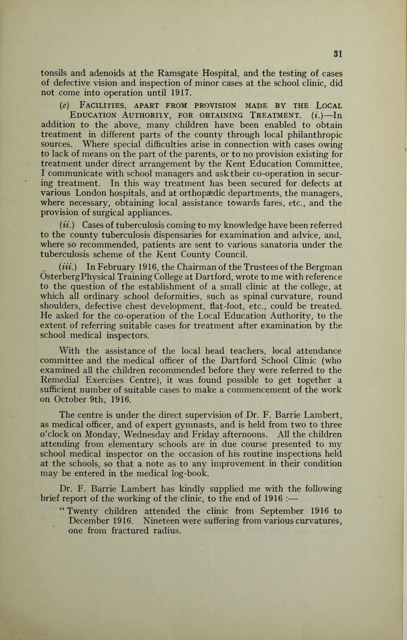 tonsils and adenoids at the Ramsgate Hospital, and the testing of cases of defective vision and inspection of minor cases at the school clinic, did not come into operation until 1917. (e) Facilities, apart from provision made by the Local Education Authority, for obtaining Treatment, (i.)—In addition to the above, many children have been enabled to obtain treatment in different parts of the county through local philanthropic sources. Where special difficulties arise in connection with cases owing to lack of means on the part of the parents, or to no provision existing for treatment under direct arrangement by the Kent Education Committee, I communicate with school managers and ask their co-operation in secur¬ ing treatment. In this way treatment has been secured for defects at various London hospitals, and at orthopaedic departments, the managers, where necessary, obtaining local assistance towards fares, etc., and the provision of surgical appliances. (it.) Cases of tuberculosis coming to my knowledge have been referred to the county tuberculosis dispensaries for examination and advice, and, where so recommended, patients are sent to various sanatoria under the tuberculosis scheme of the Kent County Council. {in.) In February 1916, the Chairman of the Trustees of the Bergman OsterbergPhysical Training College at Dartford, wrote to me with reference to the question of the establishment of a small clinic at the college, at which all ordinary school deformities, such as spinal curvature, round shoulders, defective chest development, flat-foot, etc., could be treated. He asked for the co-operation of the Local Education Authority, to the extent of referring suitable cases for treatment after examination by the school medical inspectors. With the assistance of the local head teachers, local attendance committee and the medical officer of the Dartford School Clinic (who examined all the children recommended before they were referred to the Remedial Exercises Centre), it was found possible to get together a sufficient number of suitable cases to make a commencement of the work on October 9th, 1916. The centre is under the direct supervision of Dr. F. Barrie Lambert, as medical officer, and of expert gymnasts, and is held from two to three o’clock on Monday, Wednesday and Friday afternoons. All the children attending from elementary schools are in due course presented to my school medical inspector on the occasion of his routine inspections held at the schools, so that a note as to any improvement in their condition may be entered in the medical log-book. Dr. F. Barrie Lambert has kindly supplied me with the following brief report of the working of the clinic, to the end of 1916 — “Twenty children attended the clinic from September 1916 to December 1916. Nineteen were suffering from various curvatures, one from fractured radius.