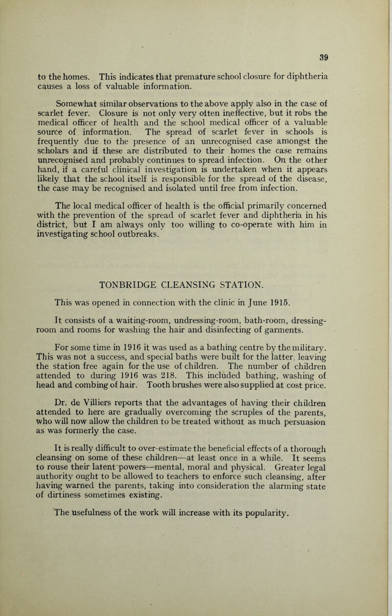 to the homes. This indicates that premature school closure for diphtheria causes a loss of valuable information. Somewhat similar observations to the above apply also in the case of scarlet fever. Closure is not only very olten ineffective, but it robs the medical officer of health and the school medical officer of a valuable source of information. The spread of scarlet fever in schools is frequently due to the presence of an unrecognised case amongst the scholars and if these are distributed to their homes the case remains unrecognised and probably continues to spread infection. On the other hand, if a careful clinical investigation is undertaken when it appears likely that the school itself is responsible for the spread of the disease, the case may be recognised and isolated until free from infection. The local medical officer of health is the official primarily concerned with the prevention of the spread of scarlet fever and diphtheria in his district, but I am always only too willing to co-operate with him in investigating school outbreaks. TONBRIDGE CLEANSING STATION. This was opened in connection with the clinic in June 1915. It consists of a waiting-room, undressing-room, bath-room, dressing- room and rooms for washing the hair and disinfecting of garments. For some time in 1916 it was used as a bathing centre by the military. This was not a success, and special baths were built for the latter leaving the station free again for the use of children. The number of children attended to during 1916 was 218. This included bathing, washing of head and combing of hair. Tooth brushes were also supplied at cost price. Dr. de Villiers reports that the advantages of having their children attended to here are gradually overcoming the scruples of the parents, who will now allow the children to be treated without as much persuasion as was formerly the case. It is really difficult to over-estimate the beneficial effects of a thorough cleansing on some of these children—at least once in a while. It seems to rouse their latent powers—mental, moral and physical. Greater legal authority ought to be allowed to teachers to enforce such cleansing, after having warned the parents, taking into consideration the alarming state of dirtiness sometimes existing. The usefulness of the work will increase with its popularity.