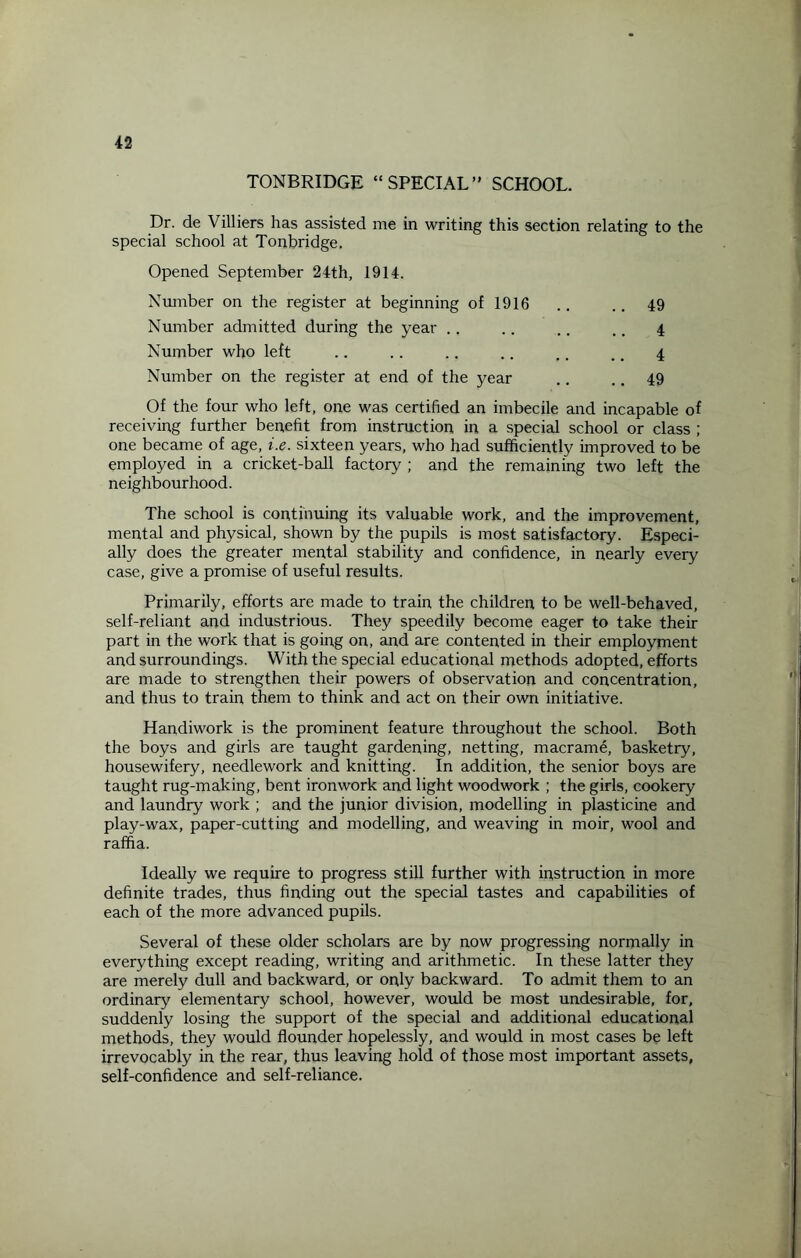 TONBRIDGE “SPECIAL” SCHOOL. Dr. de Villiers has assisted me in writing this section relating to the special school at Tonbridge. Opened September 24th, 1914. Number on the register at beginning of 1916 Number admitted during the year Number who left Number on the register at end of the year 49 4 4 49 Of the four who left, one was certified an imbecile and incapable of receiving further benefit from instruction in a special school or class ; one became of age, i.e. sixteen years, who had sufficiently improved to be employed in a cricket-ball factory ; and the remaining two left the neighbourhood. The school is continuing its valuable work, and the improvement, mental and physical, shown by the pupils is most satisfactory. Especi¬ ally does the greater mental stability and confidence, in nearly every case, give a promise of useful results. Primarily, efforts are made to train the children to be well-behaved, self-reliant and industrious. They speedily become eager to take their part in the work that is going on, and are contented in their employment and surroundings. With the special educational methods adopted, efforts are made to strengthen their powers of observation and concentration, and thus to train them to think and act on their own initiative. Handiwork is the prominent feature throughout the school. Both the boys and girls are taught gardening, netting, macrame, basketry, housewifery, needlework and knitting. In addition, the senior boys are taught rug-making, bent ironwork and light woodwork ; the girls, cookery and laundry work ; and the junior division, modelling in plasticine and play-wax, paper-cutting and modelling, and weaving in moir, wool and raffia. Ideally we require to progress still further with instruction in more definite trades, thus finding out the special tastes and capabilities of each of the more advanced pupils. Several of these older scholars are by now progressing normally in everything except reading, writing and arithmetic. In these latter they are merely dull and backward, or only backward. To admit them to an ordinary elementary school, however, would be most undesirable, for, suddenly losing the support of the special and additional educational methods, they would flounder hopelessly, and would in most cases be left irrevocably in the rear, thus leaving hold of those most important assets, self-confidence and self-reliance.