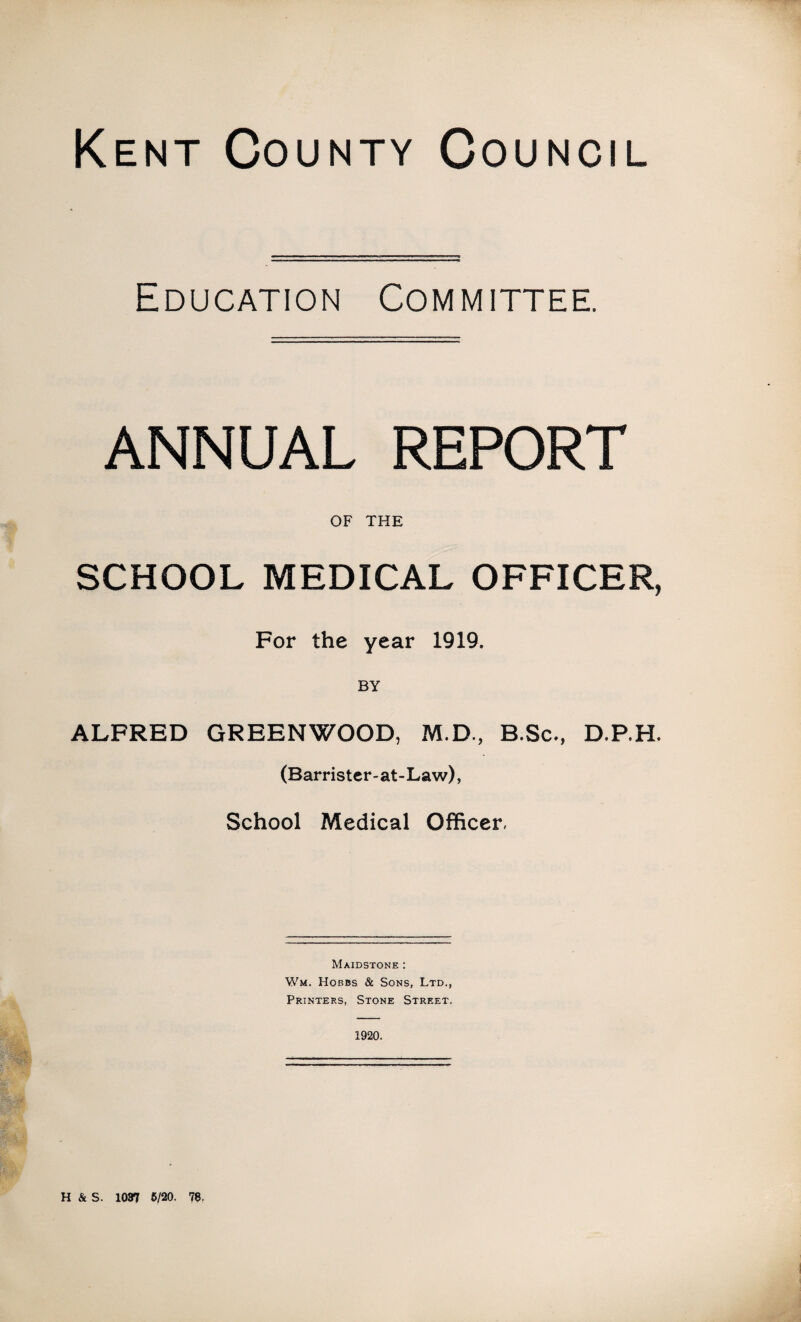 Kent County Council Education Committee. ANNUAL REPORT OF THE SCHOOL MEDICAL OFFICER, For the year 1919. ALFRED GREENWOOD, M.D., B.Sc., D.P.H. (Barrister-at-Law), School Medical Officer, Maidstone : Wm. Hobbs & Sons, Ltd., Printers, Stone Street. 1920. H & S. 1037 5/20. 78,