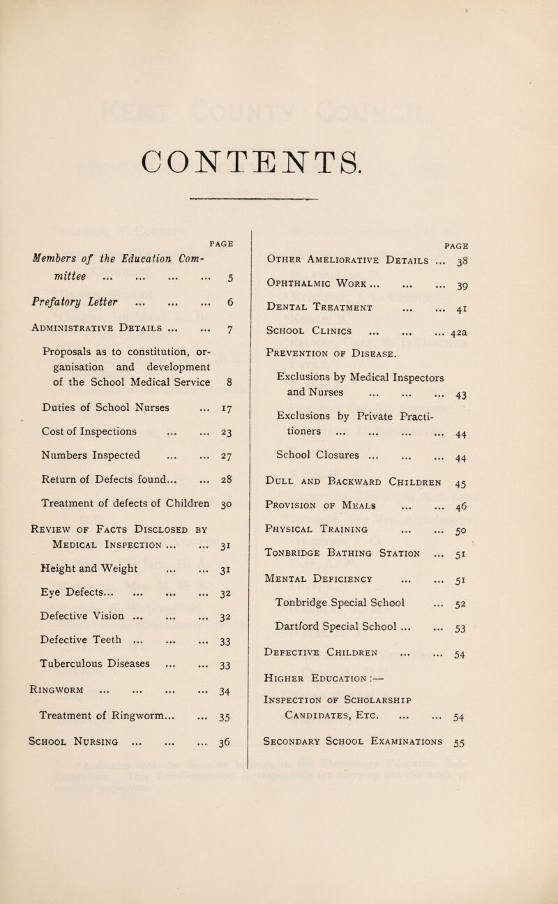 CONTENTS PAGE PAGE Members of the Education Com- Other Ameliorative Details ... 38 mittee ... ... ... • • • 5 Ophthalmic Work. 39 Prefatory Letter . • • • 6 Dental Treatment . 4i Administrative Details ... • • • 7 School Clinics . 42a Proposals as to constitution, or- Prevention of Disease. ganisation and development of the School Medical Service 8 Exclusions by Medical Inspectors and Nurses . 43 Duties of School Nurses • • • 17 Exclusions by Private Practi¬ Cost of Inspections • • • 23 tioners . 44 Numbers Inspected • • • 27 School Closures. 44 Return of Defects found... • • • 28 Dull and Backward Children 45 Treatment of defects of Children 30 Provision of Meals . 46 Review of Facts Disclosed BY Physical Training . 50 Medical Inspection ... 3i Tonbridge Bathing Station 5i Height and Weight 3i Mental Deficiency . 5i Eye Defects. • ♦ • 32 Tonbridge Special School 52 Defective Vision. • • • 32 Dartford Special School. 53 Defective Teeth . 33 Defective Children . 54 Tuberculous Diseases • • • 33 Higher Education :— Ringworm . • it 34 Inspection of Scholarship Treatment of Ringworm... in 35 Candidates, Etc. 54 School Nursing . • • • 36 Secondary School Examinations 55