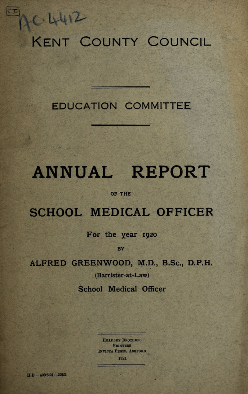 EDUCATION COMMITTEE ANNUAL REPORT OF THE SCHOOL MEDICAL OFFICER For the year 1920 BY ALFRED GREENWOOD, M.D., B.Sc., D.P.H. (Barrister-at-Law) School Medical Officer Headley Brothers Printers IimcTA Prbss, Ashford