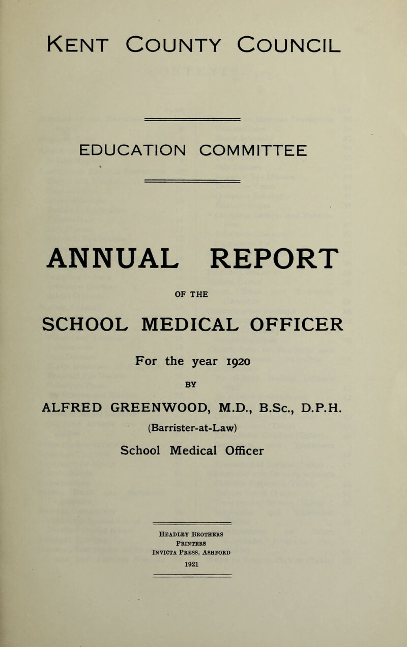 EDUCATION COMMITTEE ANNUAL REPORT OF THE SCHOOL MEDICAL OFFICER For the year 1920 BY ALFRED GREENWOOD, M.D., B.Sc., D.P.H. (Barrister-at-Law) School Medical Officer Headley Brothers Printers Invicta Press, Ashford 1921