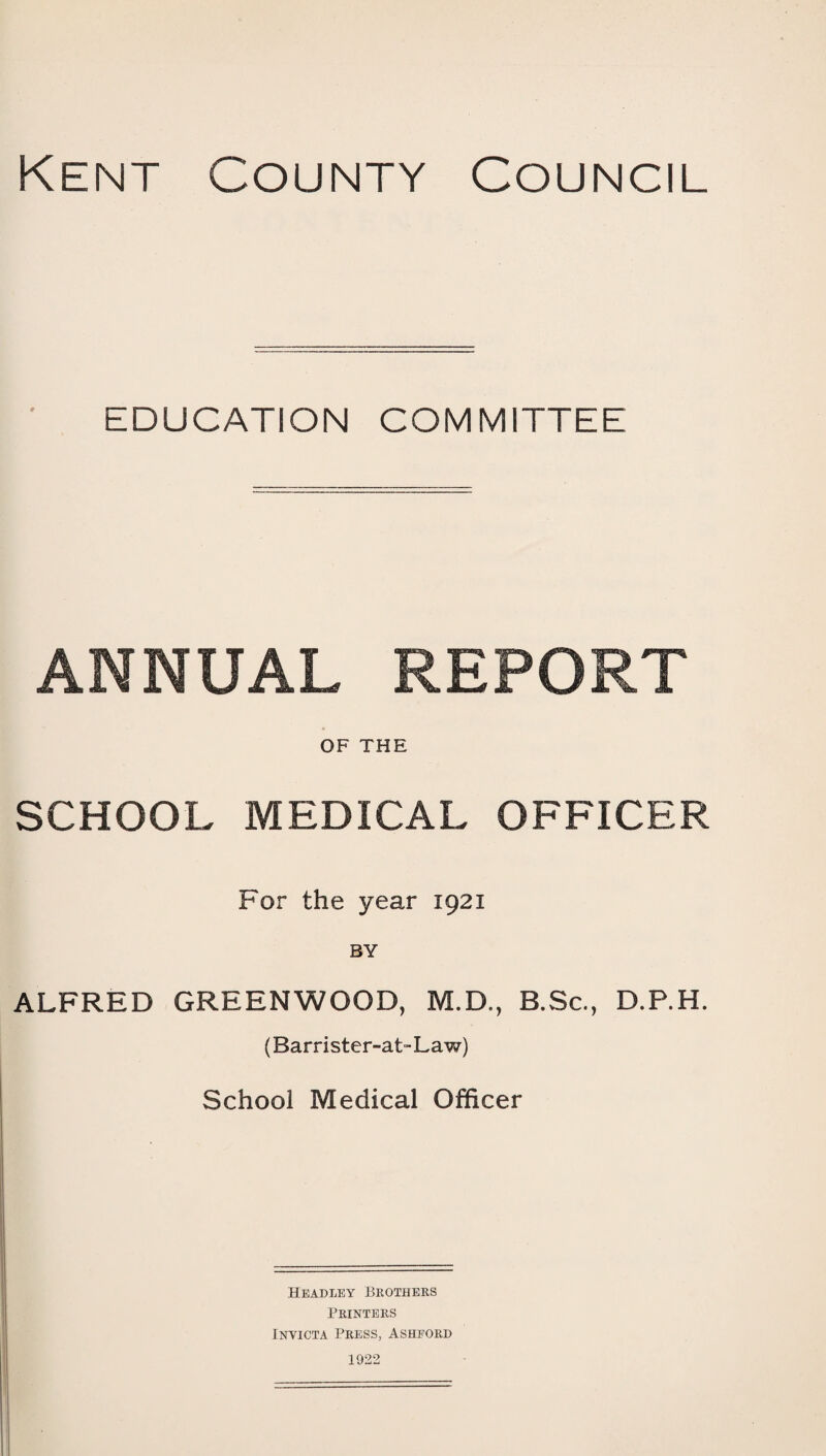 Kent County Council EDUCATION COMMITTEE ANNUAL REPORT OF THE SCHOOL MEDICAL OFFICER For the year 1921 ALFRED GREENWOOD, M.D., B.Sc., D.P.H. (Barrister-at-Law) School Medical Officer Headley Brothers Printers Invicta Press, Ashford 1922