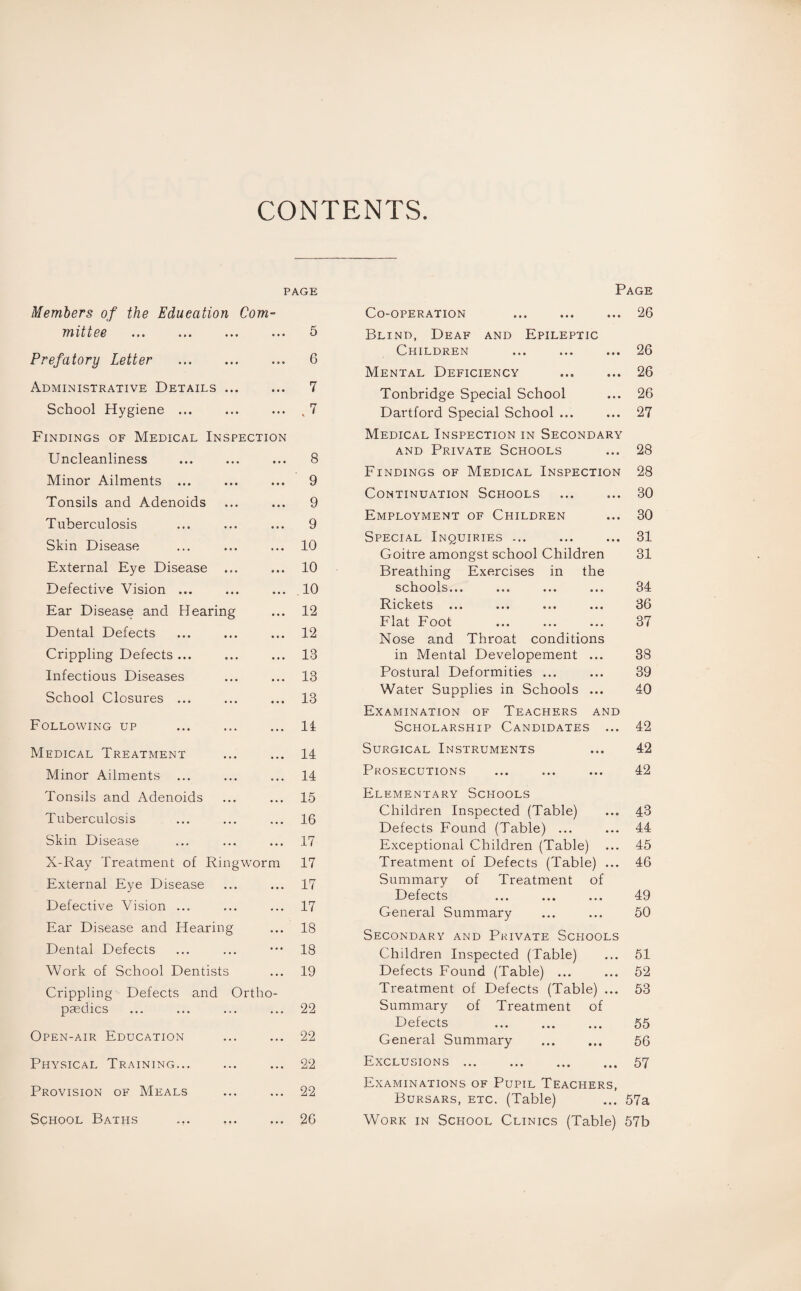 CONTENTS PAGE Members of the Education Com¬ mittee ... ... ... ... 5 Prefatory Letter . 6 Administrative Details. 7 School Hygiene ... ... ... . 7 Findings of Medical Inspection Uncleanliness ... ... ... 8 Minor Ailments ... ... ... 9 Tonsils and Adenoids ... ... 9 Tuberculosis ... ... ... 9 Skin Disease ... ... ... 10 External Eye Disease ... ... 10 Defective Vision ... ... ... 10 Ear Disease and Hearing ... 12 Dental Defects ... ... ... 12 Crippling Defects ... ... ... 13 Infectious Diseases ... ... 13 School Closures ... ... ... 13 Following up ... ... ... 11 Medical Treatment ... ... 14 Minor Ailments ... ... ... 14 Tonsils and Adenoids ... ... 15 Tuberculosis ... ... ... 16 Skin Disease ... ... ... 17 X-Ray Treatment of Ringworm 17 External Eye Disease ... ... 17 Defective Vision ... ... ... 17 Ear Disease and Hearing ... 18 Dental Defects ... ... ••• 18 Work of School Dentists ... 19 Crippling Defects and Ortho¬ paedics ... ... ... ... 22 Open-air Education ... ... 22 Physical Training... ... ... 22 Provision of Meals ... ... 22 School Baths ... ... ... 26 Page Co-operation ... ... ... 26 Blind, Deaf and Epileptic Children ... ... ... 26 Mental Deficiency ... ... 26 Tonbridge Special School ... 26 Dartford Special School ... ... 27 Medical Inspection in Secondary and Private Schools ... 28 Findings of Medical Inspection 28 Continuation Schools . 30 Employment of Children ... 30 Special Inquiries ... ... ... 31 Goitre amongst school Children 31 Breathing Exercises in the schools... ... ... ... 34 Rickets ... ... ... ... 36 Flat Foot ... ... ... 37 Nose and Throat conditions in Mental Developement ... 38 Postural Deformities ... ... 39 Water Supplies in Schools ... 40 Examination of Teachers and Scholarship Candidates ... 42 Surgical Instruments ... 42 Prosecutions ... ... ... 42 Elementary Schools Children Inspected (Table) ... 43 Defects Found (Table) ... ... 44 Exceptional Children (Table) ... 45 Treatment of Defects (Table) ... 46 Summary of Treatment of Defects ... . 49 General Summary ... ... 50 Secondary and Private Schools Children Inspected (Table) ... 51 Defects Found (Table) ... ... 52 Treatment of Defects (Table) ... 53 Summary of Treatment of Defects . 55 General Summary ... ... 56 Exclusions.57 Examinations of Pupil Teachers, Bursars, etc. (Table) ... 57a Work in School Clinics (Table) 57b