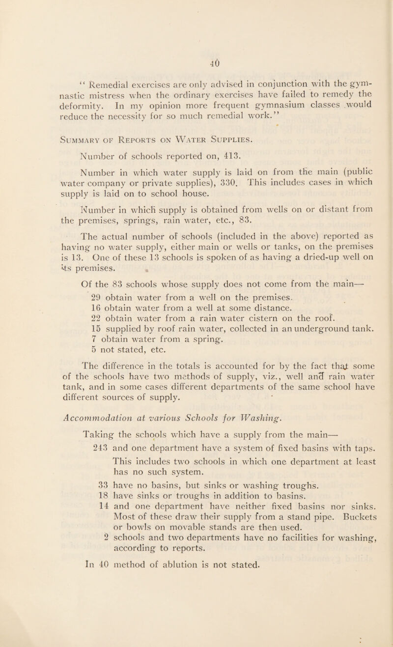 “ Remedial exercises are only advised in conjunction with the gym¬ nastic mistress when the ordinary exercises have failed to remedy the deformity. In my opinion more frequent gymnasium classes would reduce the necessity for so much remedial work.” Summary of Reports on Water Supplies. Number of schools reported on, 413. Number in which water supply is laid on from the main (public water company or private supplies), 330. This includes cases in which supply is laid on to school house. Number in which supply is obtained from wells on or distant from the premises, springs, rain water, etc., 83. The actual number of schools (included in the above) reported as having no water supply, either main or wells or tanks, on the premises is 13. One of these 13 schools is spoken of as having a dried-up well on Its premises. Of the 83 schools whose supply does not come from the main— 29 obtain water from a well on the premises. 16 obtain water from a well at some distance. 22 obtain water from a rain water cistern on the roof. 15 supplied by roof rain water, collected in an underground tank. 7 obtain water from a spring. 5 not stated, etc. The difference in the totals is accounted for by the fact thaj: some of the schools have two methods of supply, viz., well ancf rain water tank, and in some cases different departments of the same school have different sources of supply. Accommodation at 'various Schools for Washing. Taking the schools which have a supply from the main— 243 and one department havm a system of fixed basins with taps. This includes two schools in which one department at least has no such system. 33 have no basins, but sinks or washing troughs. 18 have sinks or troughs in addition to basins. 14 and one department have neither fixed basins nor sinks. Most of these draw their supply from a stand pipe. Buckets or bowls on movable stands are then used. 2 schools and two departments have no facilities for washing, according to reports. In 40 method of ablution is not stated.