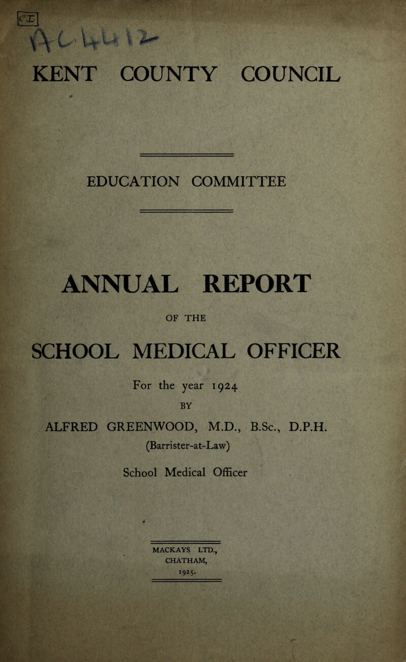 ex \\ 0 W \i- KENT COUNTY COUNCIL EDUCATION COMMITTEE ANNUAL REPORT OF THE SCHOOL MEDICAL OFFICER For the year 1924 BY ALFRED GREENWOOD, M.D., B.Sc., D.P.H. (Barrister-at-Law) School Medical Officer MACKAYS LTD., CHATHAM, 1925*