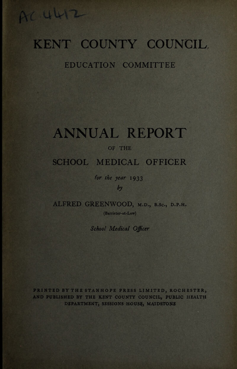 EDUCATION COMMITTEE ANNUAL REPORT OF THE SCHOOL MEDICAL OFFICER for the year 1933 by ALFRED GREENWOOD, m.d., b.sc., d.p.h. (Barn'ster-at-Law) School Medical Officer PRINTED BY THE STANHOPE PRESS LIMITED, ROCHESTER, AND PUBLISHED BY THE KENT COUNTY COUNCIL, PUBLIC HEALTH DEPARTMENT^ SESSIONS HOUS^, MAIDSTONE