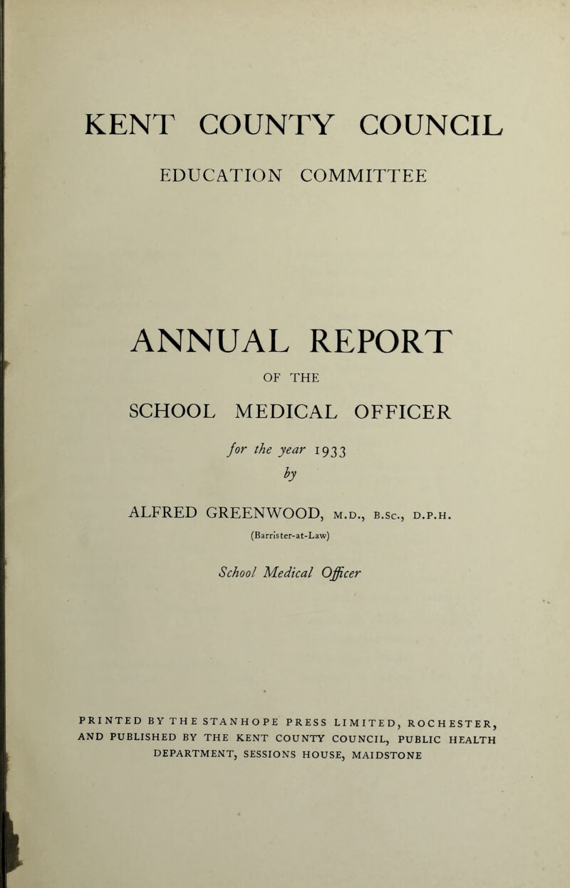 EDUCATION COMMITTEE ANNUAL REPORT OF THE SCHOOL MEDICAL OFFICER for the year 1933 by ALFRED GREENWOOD, m.d., b.sc., d.p.h. (Barrister-at-Law) School Medical Officer PRINTED B Y T H E STA N H O P E PRESS LIMITED, ROCHESTER, AND PUBLISHED BY THE KENT COUNTY COUNCIL, PUBLIC HEALTH DEPARTMENT, SESSIONS HOUSE, MAIDSTONE