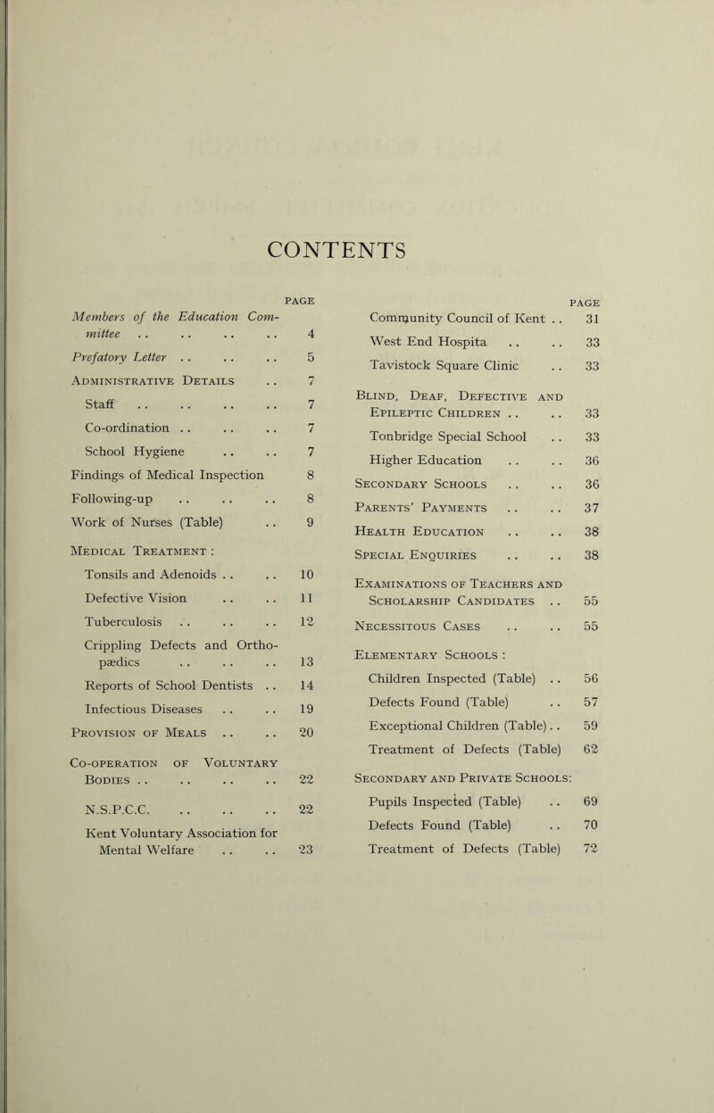 CONTENTS PAGE Members of the Education Com- mittee . . . . . . .. 4 Prefatory Letter .. . . .. 5 Administrative Details .. 7 Staff .. .. .. .. 7 Co-ordination .. .. .. 7 School Hygiene .. .. 7 Findings of Medical Inspection 8 Following-up .. .. .. 8 Work of Nurses (Table) .. 9 Medical Treatment : Tonsils and Adenoids .. ,. 10 Defective Vision . . .. 11 Tuberculosis .. . . . . 12 Crippling Defects and Ortho- paedics .. .. .. 13 Reports of School Dentists . . 14 Infectious Diseases . . .. 19 Provision of Meals .. .. 20 Co-operation of Voluntary Bodies .. .. .. .. 22 N.S.P.C.C 22 Kent Voluntary Association for Mental Welfare .. . . 23 page Comnjunity Council of Kent . . 31 West End Hospita .. .. 33 Tavistock Square Clinic . . 33 Blind, Deaf, Defective and Epileptic Children .. .. 33 Tonbridge Special School .. 33 Higher Education . . .. 36 Secondary Schools .. .. 36 Parents’ Payments .. .. 37 Health Education .. .. 38 Special Enquiries .. .. 38 Examinations of Teachers and Scholarship Candidates .. 55 Necessitous Cases .. .. 55 Elementary Schools: Children Inspected (Table) .. 56 Defects Found (Table) . . 57 Exceptional Children (Table). . 59 Treatment of Defects (Table) 62 Secondary and Private Schools: Pupils Inspected (Table) .. 69 Defects Found (Table) . . 70 Treatment of Defects (Table) 72