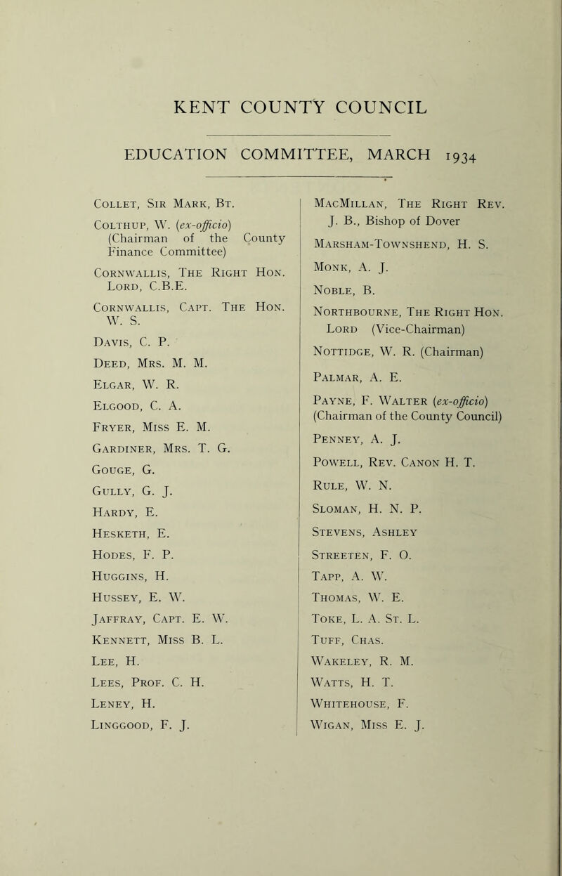 EDUCATION COMMITTEE, MARCH 1934 Collet, Sir Mark, Bt. Colthup, W. (ex-officio) (Chairman of the County Finance Committee) Cornwallis, The Right Hon. Lord, C.B.E. Cornwallis, Capt. The Hon. W. S. Davis, C. P. Deed, Mrs. M. M. Elgar, W. R. Elgood, C. A. Fryer, Miss E. M. Gardiner, Mrs. T. G. Gouge, G. Gully, G. J. Hardy, E. Hesketh, E. Hodes, F. P. Huggins, H. Hussey, E. W. Jaffray, Capt. E. W. Kennett, Miss B. L. Lee, H. Lees, Prof. C. H. Leney, H. Linggood, F. J. MacMillan, The Right Rev. J. B., Bishop of Dover Marsham-Townshend, H. S. Monk, A. J. Noble, B. Northbourne, The Right Hon. Lord (Vice-Chairman) Nottidge, W. R. (Chairman) Palmar, A. E. Payne, F. Walter [ex-officio) (Chairman of the County Council) Penney, A. J. Powell, Rev. Canon H. T. Rule, W. N. Sloman, H. N. P. Stevens, Ashley Streeten, F. 0. Tapp, A. W. Thomas, W. E. Toke, L. A. St. L. Tuff, Chas. Wakeley, R. M. Watts, H. T. Whitehouse, F. Wigan, Miss E. J.