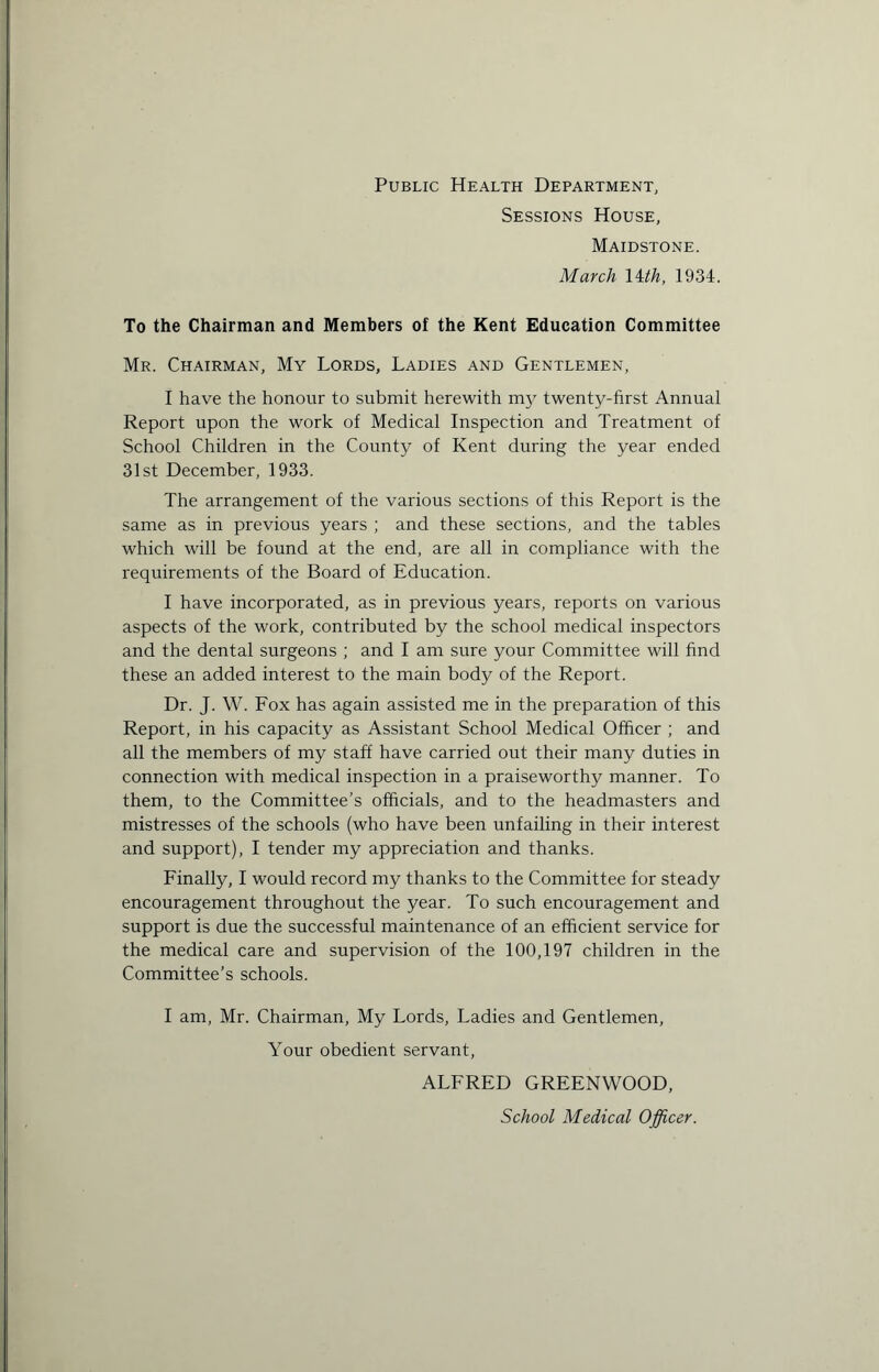 Public Health Department, Sessions House, Maidstone. March 14 th, 1934. To the Chairman and Members of the Kent Education Committee Mr. Chairman, My Lords, Ladies and Gentlemen, I have the honour to submit herewith my twenty-first Annual Report upon the work of Medical Inspection and Treatment of School Children in the County of Kent during the year ended 31st December, 1933. The arrangement of the various sections of this Report is the same as in previous years ; and these sections, and the tables which will be found at the end, are all in compliance with the requirements of the Board of Education. I have incorporated, as in previous years, reports on various aspects of the work, contributed by the school medical inspectors and the dental surgeons ; and I am sure your Committee will find these an added interest to the main body of the Report. Dr. J. W. Fox has again assisted me in the preparation of this Report, in his capacity as Assistant School Medical Officer ; and all the members of my staff have carried out their many duties in connection with medical inspection in a praiseworthy manner. To them, to the Committee’s officials, and to the headmasters and mistresses of the schools (who have been unfailing in their interest and support), I tender my appreciation and thanks. Finally, I would record my thanks to the Committee for steady encouragement throughout the year. To such encouragement and support is due the successful maintenance of an efficient service for the medical care and supervision of the 100,197 children in the Committee’s schools. I am, Mr. Chairman, My Lords, Ladies and Gentlemen, Your obedient servant, ALFRED GREENWOOD, School Medical Officer.