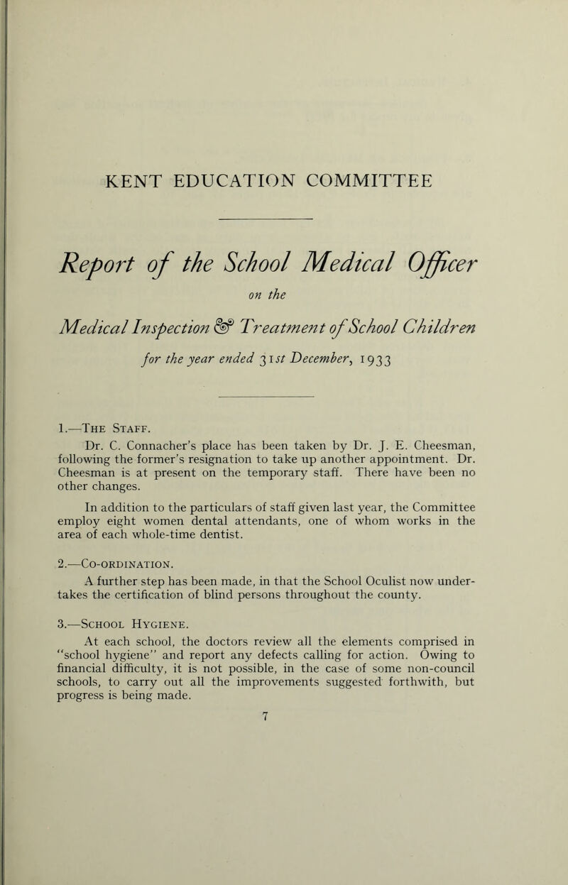 KENT EDUCATION COMMITTEE Report of the School Medical Officer on the Medical Inspection Treatment of School Children for the year ended 3 1 st December, 1933 1. —The Staff. Dr. C. Connacher’s place has been taken by Dr. J. E. Cheesman, following the former’s resignation to take up another appointment. Dr. Cheesman is at present on the temporary staff. There have been no other changes. In addition to the particulars of staff given last year, the Committee employ eight women dental attendants, one of whom works in the area of each whole-time dentist. 2. —Co-ordination. A further step has been made, in that the School Oculist now under- takes the certification of blind persons throughout the county. 3. -—School Hygiene. At each school, the doctors review all the elements comprised in “school hygiene” and report any defects calling for action. Owing to financial difficulty, it is not possible, in the case of some non-council schools, to carry out all the improvements suggested forthwith, but progress is being made.