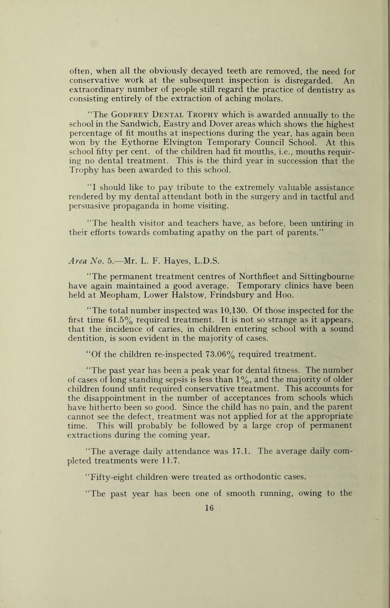 often, when all the obviously decayed teeth are removed, the need for conservative work at the subsequent inspection is disregarded. An extraordinary number of people still regard the practice of dentistry as consisting entirely of the extraction of aching molars. “The Godfrey Dental Trophy which is awarded annually to the school in the Sandwich, Eastry and Dover areas which shows the highest percentage of fit mouths at inspections during the year, has again been won by the Eythorne Elvington Temporary Council School. At this school fifty per cent, of the children had fit mouths, i.e., mouths requir- ing no dental treatment. This is the third year in succession that the Trophy has been awarded to this school. “I should like to pay tribute to the extremely valuable assistance rendered by my dental attendant both in the surgery and in tactful and persuasive propaganda in home visiting. “The health visitor and teachers have, as before, been untiring in their efforts towards combating apathy on the part of parents.” Area No. 5.—Mr. L. F. Hayes, L.D.S. “The permanent treatment centres of Northfleet and Sittingbourne have again maintained a good average. Temporary clinics have been held at Meopham, Lower Halstow, Frindsbury and Hoo. “The total number inspected was 10,130. Of those inspected for the first time 61.5% required treatment. It is not so strange as it appears, that the incidence of caries, in children entering school with a sound dentition, is soon evident in the majority of cases. “Of the children re-inspected 73.06% required treatment. “The past year has been a peak year for dental fitness. The number of cases of long standing sepsis is less than 1%, and the majority of older children found unfit required conservative treatment. This accounts for the disappointment in the number of acceptances from schools which have hitherto been so good. Since the child has no pain, and the parent cannot see the defect, treatment was not applied for at the appropriate time. This will probably be followed by a large crop of permanent extractions during the coming year. The average daily attendance was 17.1. The average daily com- pleted treatments were 11.7. “Fifty-eight children were treated as orthodontic cases. “The past year has been one of smooth running, owing to the