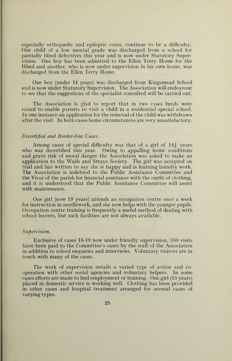 especially orthopaedic and epileptic cases, continue to be a difficulty. One child of a low mental grade was discharged from a school for partially blind defectives this year and is now under Statutory Super- vision. One boy has been admitted to the Ellen Terry Home for the Blind and another, who is now under supervision in his own home, was discharged from the Ellen Terry Home. One boy (under 14 years) was discharged from Kingsmead School and is now under Statutory Supervision. The Association will endeavour to see that the suggestions of the specialist consulted will be carried out. The Association is glad to report that in two cases funds were raised to enable parents to visit a child in a residential special school. In one instance an application for the removal of the child was withdrawn after the visit. In bottr cases home circumstances are very unsatisfactory. Decertified and Border-line Cases. Among cases of special difficulty was that of a girl of 14J years who was decertified this year. Owing to appalling home conditions and grave risk of moral danger the Association was asked to make an application to the Waifs and Strays Society. The girl was accepted on trial and has written to say she is happy and is learning laundry work. The Association is indebted to the Public Assistance Committee and the Vicar of the parish for financial assistance with the outfit of clothing, and it is understood that the Public Assistance Committee will assist with maintenance. One girl (now 19 years) attends an occupation centre once a week for instruction in needlework, and she now helps with the younger pupils. Occupation centre training is frequently a useful method of dealing with school leavers, but such facilities are not always available. Supervision. Exclusive of cases 16-19 now under friendly supervision, 550 visits have been paid to the Committee’s cases by the staff of the Association in addition to school enquiries and interviews. Voluntary visitors are in touch with many of the cases. The work of supervision entails a varied type of action and co- operation with other social agencies and voluntary helpers. In some cases efforts are made to find employment or training. One girl (15 years) placed in domestic service is working well. Clothing has been provided in other cases and hospital treatment arranged for several cases of varying types.