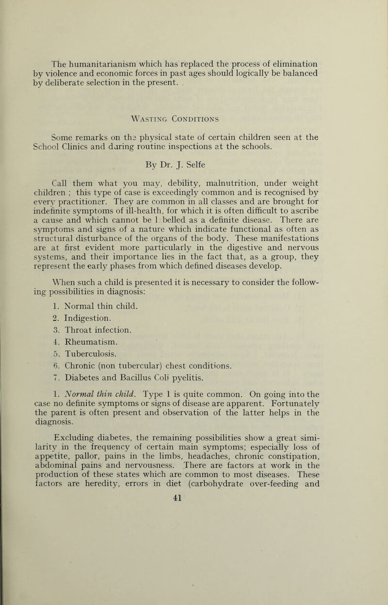 The humanitarianism which has replaced the process of elimination by violence and economic forces in past ages should logically be balanced by deliberate selection in the present. Wasting Conditions Some remarks on the physical state of certain children seen at the School Clinics and during routine inspections at the schools. By Dr. J. Selfe Call them what you may, debility, malnutrition, under weight children ; this type of case is exceedingly common and is recognised by every practitioner. They are common in all classes and are brought for indefinite symptoms of ill-health, for which it is often difficult to ascribe a cause and which cannot be 1 belled as a definite disease. There are symptoms and signs of a nature which indicate functional as often as structural disturbance of the organs of the body. These manifestations are at first evident more particularly in the digestive and nervous systems, and their importance lies in the fact that, as a group, they represent the early phases from which defined diseases develop. When such a child is presented it is necessary to consider the follow- ing possibilities in diagnosis: 1. Normal thin child. 2. Indigestion. 3. Throat infection. 4. Rheumatism. 5. Tuberculosis. 6. Chronic (non tubercular) chest conditions. 7. Diabetes and Bacillus Cob pyelitis. 1. Normal thin child. Type 1 is quite common. On going into the case no definite symptoms or signs of disease are apparent. Fortunately the parent is often present and observation of the latter helps in the diagnosis. Excluding diabetes, the remaining possibilities show a great simi- larity in the frequency of certain main symptoms; especially loss of appetite, pallor, pains in the limbs, headaches, chronic constipation, abdominal pains and nervousness. There are factors at work in the production of these states which are common to most diseases. These factors are heredity, errors in diet (carbohydrate over-feeding and