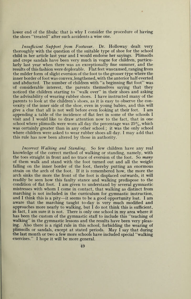 lower end of the fibula: that is why I consider the procedure of having the shoes “treated” after such accidents a wise one. Insufficient Support from Footwear. Dr. Holloway dealt very thoroughly with the question of the suitable type of shoe for the school child in her article last year and I would endorse her sayings. Plimsolls and crepe sandals have been very much in vogue for children, particu- larly last year when there was an exceptionally fine summer, and the results of this fashion were deplorable. Flat feet was caused, ranging from the milder form of slight eversion of the foot to the grosser type where the inner border of foot was convex, lengthened, with the anterior half everted and abducted. The number of children with “a beginning flat foot” was of considerable interest, the parents themselves saying that they noticed the children starting to “walk over” in their shoes and asking the advisability of wearing rubber shoes. I have instructed many of the parents to look at the children’s shoes, as it is easy to observe the con- vexity of the inner side of the shoe, even in young babies, and this will give a clue that all is not well before even looking at their feet. I am appending a table of the incidence of flat feet in some of the schools I visit and I would like to draw attention now to the fact, that in one school where plimsolls were worn all day the percentage was 25%, which was certainly greater than in any other school; it was the only school where children were asked to wear rubber shoes all day. I may add that this rule has now been altered by those in authority. Incorrect Walking and Standing. So few children have any real knowledge of the correct method of walking or standing, namely, with the toes straight in front and no trace of eversion of the foot. So many of them walk and stand with the foot turned out and all the weight falling on the inner border of the foot, thereby putting an enormous strain on the arch of the foot. If it is remembered how, the more the arch sinks the more the front of the foot is displaced outwards, it will readily be seen how this faulty stance and walking predispose to the condition of flat foot. I am given to understand by several gymnastic mistresses with whom I come in contact, that walking as distinct from marching is not included in the curriculum for gymnastic instruction, and I think this is a pity—it seems to be a good opportunity lost. I am aware that the marching taught to-day is very much modified and approaches more nearly to walking, but I do not think this is sufficient, in fact, I am sure it is not. There is only one school in my area where it has been the custom of the gymnastic staff to include this teaching of walking” in the gymnastic lessons and the results have been very pleas- ing. Also there is a rigid rule in this school, forbidding the wearing of plimsolls or sandals, except at stated periods. May I say that during the last month or two a few more schools have included special “walking exercises.” I hope it will be more general.