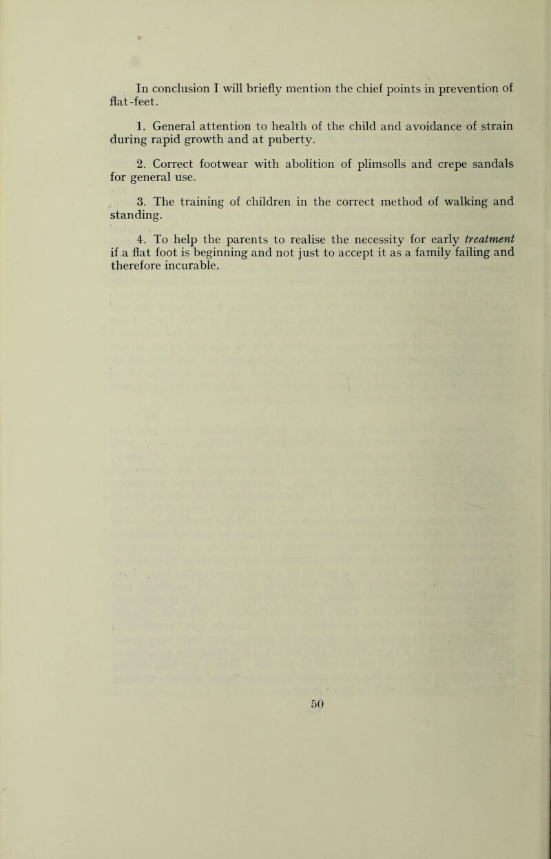 In conclusion I will briefly mention the chief points in prevention of flat-feet. 1. General attention to health of the child and avoidance of strain during rapid growth and at puberty. 2. Correct footwear with abolition of plimsolls and crepe sandals for general use. 3. The training of children in the correct method of walking and standing. 4. To help the parents to realise the necessity for early treatment if a flat foot is beginning and not just to accept it as a family failing and therefore incurable.