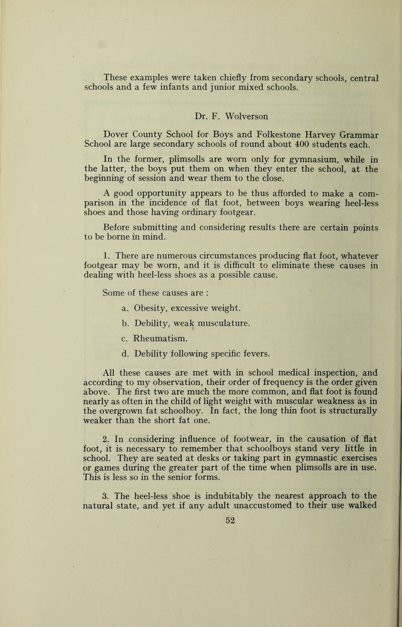 These examples were taken chiefly from secondary schools, central schools and a few infants and junior mixed schools. Dr. F. Wolverson Dover County School for Boys and Folkestone Harvey Grammar School are large secondary schools of round about 400 students each. In the former, plimsolls are worn only for gymnasium, while in the latter, the boys put them on when they enter the school, at the beginning of session and wear them to the close. A good opportunity appears to be thus afforded to make a com- parison in the incidence of flat foot, between boys wearing heel-less shoes and those having ordinary footgear. Before submitting and considering results there are certain points to be borne in mind. 1. There are numerous circumstances producing flat foot, whatever footgear may be worn, and it is difficult to eliminate these causes in dealing with heel-less shoes as a possible cause. Some of these causes are : a. Obesity, excessive weight. b. Debility, weak musculature. c. Rheumatism. d. Debility following specific fevers. All these causes are met with in school medical inspection, and according to my observation, their order of frequency is the order given above. The first two are much the more common, and flat foot is found nearly as often in the child of light weight with muscular weakness as in the overgrown fat schoolboy. In fact, the long thin foot is structurally weaker than the short fat one. 2. In considering influence of footwear, in the causation of flat foot, it is necessary to remember that schoolboys stand very little in school. They are seated at desks or taking part in gymnastic exercises or games during the greater part of the time when plimsolls are in use. This is less so in the senior forms. 3. The heel-less shoe is indubitably the nearest approach to the natural state, and yet if any adult unaccustomed to their use walked