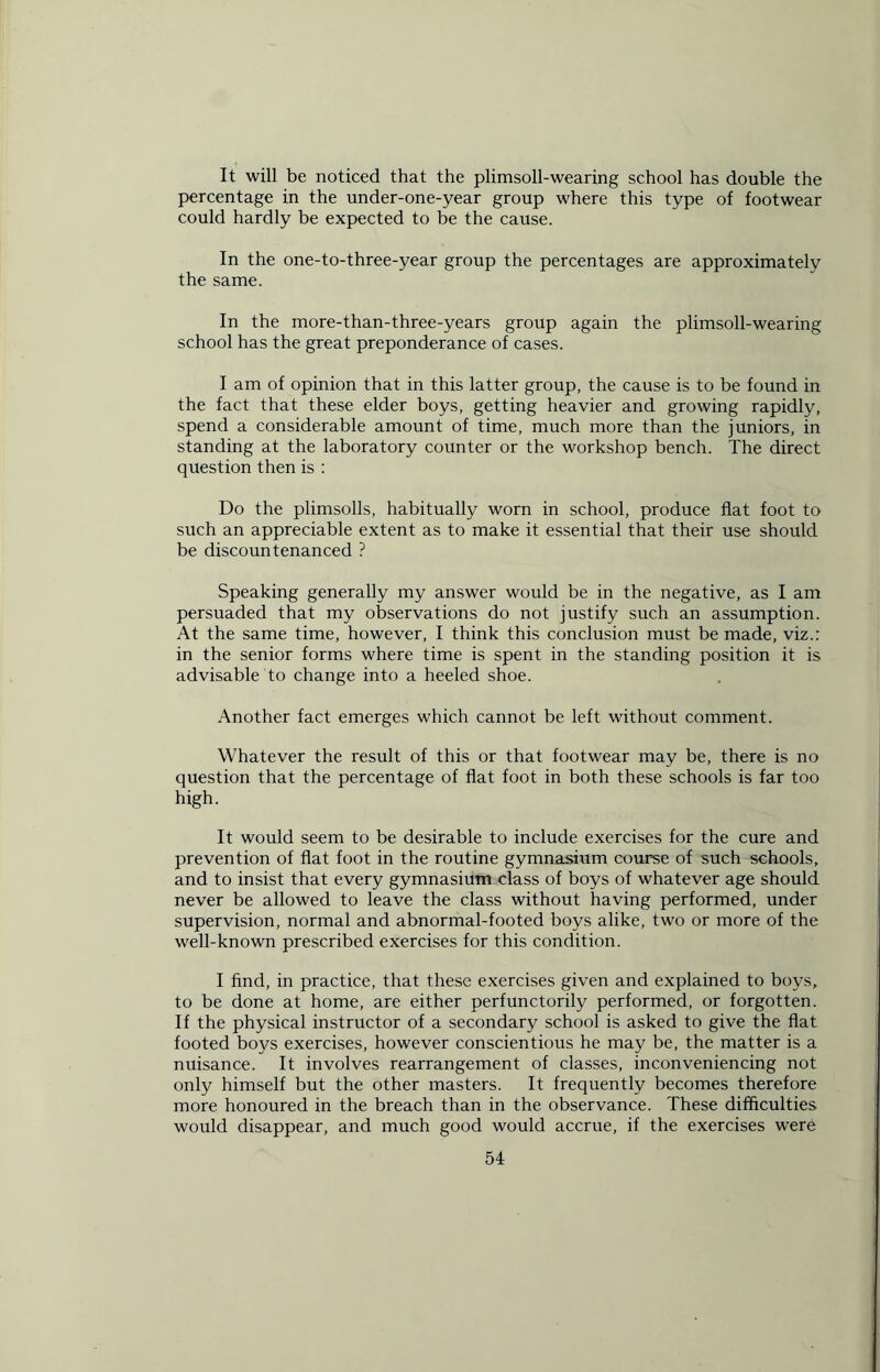 It will be noticed that the plimsoll-wearing school has double the percentage in the under-one-year group where this type of footwear could hardly be expected to be the cause. In the one-to-three-year group the percentages are approximately the same. In the more-than-three-years group again the plimsoll-wearing school has the great preponderance of cases. I am of opinion that in this latter group, the cause is to be found in the fact that these elder boys, getting heavier and growing rapidly, spend a considerable amount of time, much more than the juniors, in standing at the laboratory counter or the workshop bench. The direct question then is : Do the plimsolls, habitually worn in school, produce flat foot to such an appreciable extent as to make it essential that their use should be discountenanced ? Speaking generally my answer would be in the negative, as I am persuaded that my observations do not justify such an assumption. At the same time, however, I think this conclusion must be made, viz.: in the senior forms where time is spent in the standing position it is advisable to change into a heeled shoe. Another fact emerges which cannot be left without comment. Whatever the result of this or that footwear may be, there is no question that the percentage of flat foot in both these schools is far too high. It would seem to be desirable to include exercises for the cure and prevention of flat foot in the routine gymnasium course of such schools, and to insist that every gymnasium class of boys of whatever age should never be allowed to leave the class without having performed, under supervision, normal and abnormal-footed boys alike, two or more of the well-known prescribed exercises for this condition. I find, in practice, that these exercises given and explained to boys, to be done at home, are either perfunctorily performed, or forgotten. If the physical instructor of a secondary school is asked to give the flat footed boys exercises, however conscientious he may be, the matter is a nuisance. It involves rearrangement of classes, inconveniencing not only himself but the other masters. It frequently becomes therefore more honoured in the breach than in the observance. These difficulties would disappear, and much good would accrue, if the exercises were