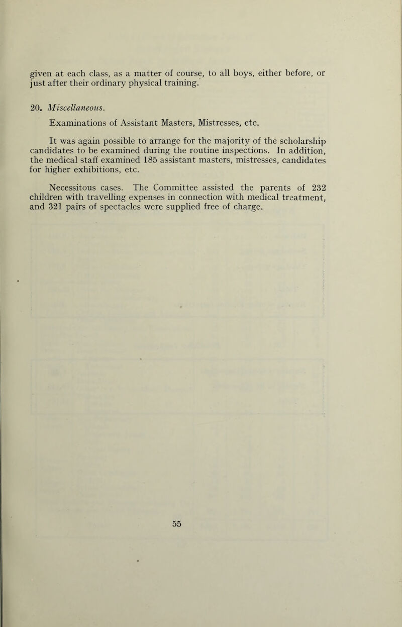 given at each class, as a matter of course, to all boys, either before, or just after their ordinary physical training. 20. Miscellaneous. Examinations of Assistant Masters, Mistresses, etc. It was again possible to arrange for the majority of the scholarship candidates to be examined during the routine inspections. In addition, the medical staff examined 185 assistant masters, mistresses, candidates for higher exhibitions, etc. Necessitous cases. The Committee assisted the parents of 232 children with travelling expenses in connection with medical treatment, and 321 pairs of spectacles were supplied free of charge.