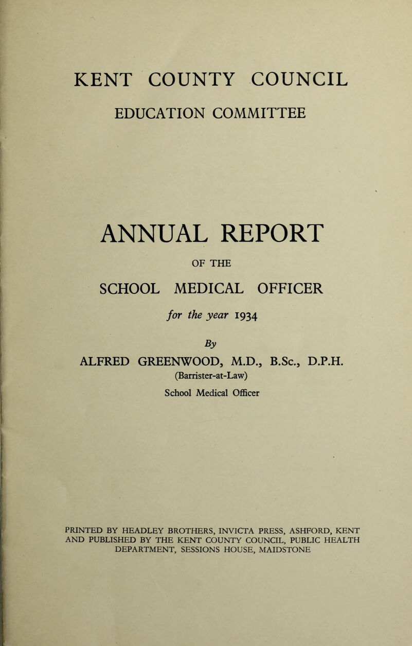EDUCATION COMMITTEE ANNUAL REPORT OF THE SCHOOL MEDICAL OFFICER for the year 1934 By ALFRED GREENWOOD, M.D., B.Sc., D.P.H. (Barrister-at-Law) School Medical Officer PRINTED BY HEADLEY BROTHERS, INVICTA PRESS, ASHFORD, KENT AND PUBLISHED BY THE KENT COUNTY COUNCIL, PUBLIC HEALTH DEPARTMENT, SESSIONS HOUSE, MAIDSTONE