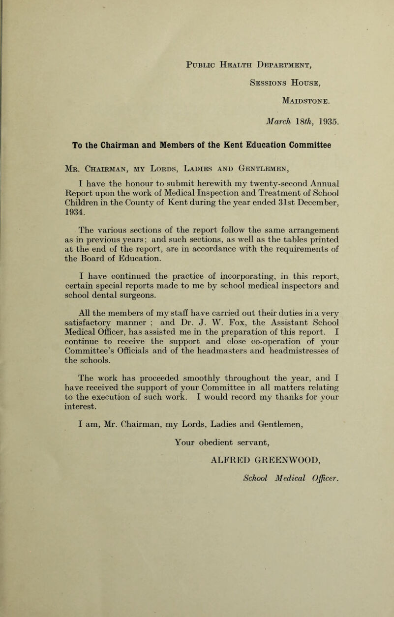 Public Health Department, Sessions House, Maidstone. March 18 th, 1935. To the Chairman and Members of the Kent Education Committee Mr. Chairman, my Lords, Ladies and Gentlemen, I have the honour to submit herewith my twenty-second Annual Report upon the work of Medical Inspection and Treatment of School Children in the County of Kent during the year ended 31st December, 1934. The various sections of the report follow the same arrangement as in previous years; and such sections, as well as the tables printed at the end of the report, are in accordance with the requirements of the Board of Education. I have continued the practice of incorporating, in this report, certain special reports made to me by school medical inspectors and school dental surgeons. All the members of my staff have carried out their duties in a very satisfactory manner ; and Dr. J. W. Fox, the Assistant School Medical Officer, has assisted me in the preparation of this report. I continue to receive the support and close co-operation of your Committee’s Officials and of the headmasters and headmistresses of the schools. The work has proceeded smoothly throughout the year, and I have received the support of your Committee in all matters relating to the execution of such work. I would record my thanks for your interest. I am, Mr. Chairman, my Lords, Ladies and Gentlemen, Your obedient servant, ALFRED GREENWOOD, School Medical Officer.