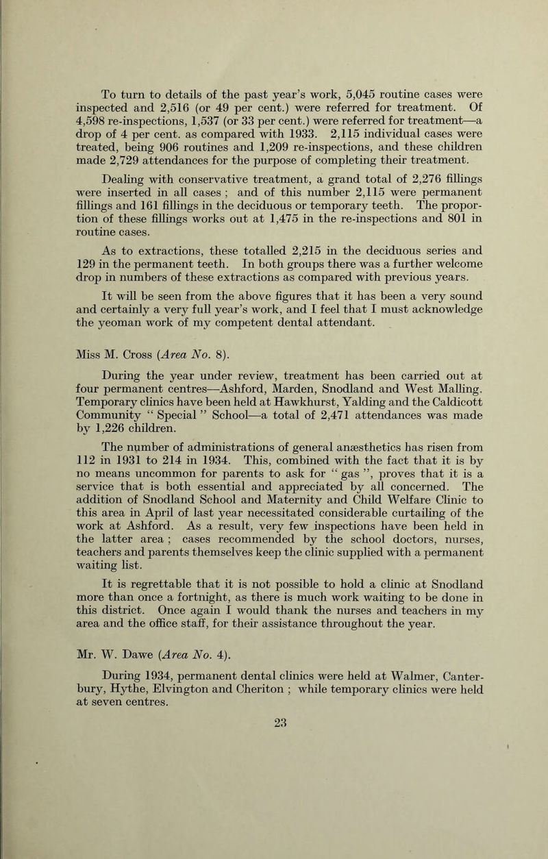 To turn to details of the past year’s work, 5,045 routine cases were inspected and 2,516 (or 49 per cent.) were referred for treatment. Of 4,598 re-inspections, 1,537 (or 33 per cent.) were referred for treatment—a drop of 4 per cent, as compared with 1933. 2,115 individual cases were treated, being 906 routines and 1,209 re-inspections, and these children made 2,729 attendances for the purpose of completing their treatment. Dealing with conservative treatment, a grand total of 2,276 fillings were inserted in all cases ; and of this number 2,115 were permanent fillings and 161 fillings in the deciduous or temporary teeth. The propor- tion of these fillings works out at 1,475 in the re-inspections and 801 in routine cases. As to extractions, these totalled 2,215 in the deciduous series and 129 in the permanent teeth. In both groups there was a further welcome drop in numbers of these extractions as compared with previous years. It will be seen from the above figures that it has been a very sound and certainly a very full year’s work, and I feel that I must acknowledge the yeoman work of my competent dental attendant. Miss M. Cross (Area No. 8). During the year under review, treatment has been carried out at four permanent centres—Ashford, Marden, Snodland and West Mailing. Temporary clinics have been held at Hawkhurst, Yalding and the Caldicott Community “ Special ” School—a total of 2,471 attendances was made by 1,226 children. The number of administrations of general anaesthetics has risen from 112 in 1931 to 214 in 1934. This, combined with the fact that it is by no means uncommon for parents to ask for “ gas ”, proves that it is a service that is both essential and appreciated by all concerned. The addition of Snodland School and Maternity and Child Welfare Clinic to this area in April of last year necessitated considerable curtailing of the work at Ashford. As a result, very few inspections have been held in the latter area ; cases recommended by the school doctors, nurses, teachers and parents themselves keep the clinic supplied with a permanent waiting list. It is regrettable that it is not possible to hold a clinic at Snodland more than once a fortnight, as there is much work waiting to be done in this district. Once again I would thank the nurses and teachers in my area and the office staff, for their assistance throughout the year. Mr. W. Dawe (Area No. 4). During 1934, permanent dental clinics were held at Walmer, Canter- bury, Hythe, Elvington and Cheriton ; while temporary clinics were held at seven centres.