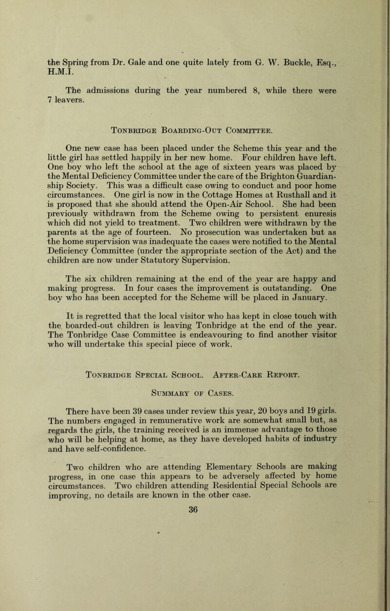 the Spring from Dr. Gale and one quite lately from G. W. Buckle, Esq., H.M.T. The admissions during the year numbered 8, while there were 7 leavers. Tonbridge Boarding-Out Committee. One new case has been placed under the Scheme this year and the little girl has settled happily in her new home. Four children have left. One boy who left the school at the age of sixteen years was placed by the Mental Deficiency Committee under the care of the Brighton Guardian- ship Society. This was a difficult case owing to conduct and poor home circumstances. One girl is now in the Cottage Homes at Rusthall and it is proposed that she should attend the Open-Air School. She had been previously withdrawn from the Scheme owing to persistent enuresis which did not yield to treatment. Two children were withdrawn by the parents at the age of fourteen. No prosecution was undertaken but as the home supervision was inadequate the cases were notified to the Mental Deficiency Committee (under the appropriate section of the Act) and the children are now under Statutory Supervision. The six children remaining at the end of the year are happy and making progress. In four cases the improvement is outstanding. One boy who has been accepted for the Scheme will be placed in January. It is regretted that the local visitor who has kept in close touch with the boarded-out children is leaving Tonbridge at the end of the year. The Tonbridge Case Committee is endeavouring to find another visitor who will undertake this special piece of work. Tonbridge Special School. After-Care Report. Summary of Cases. There have been 39 cases under review this year, 20 boys and 19 gills. The numbers engaged in remunerative work are somewhat small but, as regards the girls, the training received is an immense advantage to those who will be helping at home, as they have developed habits of industry and have self-confidence. Two children who are attending Elementary Schools are making progress, in one case this appears to be adversely affected by home circumstances. Two children attending Residential Special Schools are improving, no details are known in the other case.