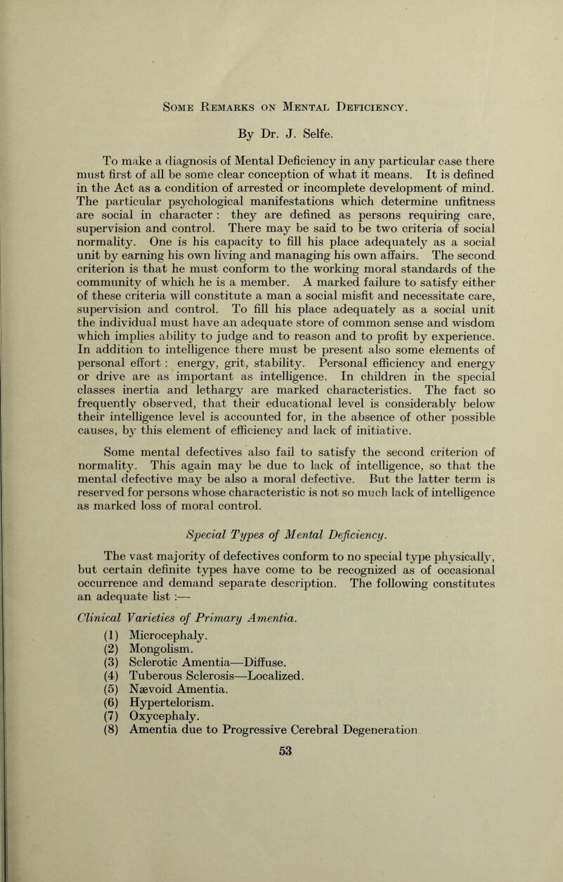 Some Remarks on Mental Deficiency. By Dr. J. Selfe. To make a diagnosis of Mental Deficiency in any particular case there must first of all be some clear conception of what it means. It is defined in the Act as a condition of arrested or incomplete development of mind. The particular psychological manifestations which determine unfitness are social in character : they are defined as persons requiring care, supervision and control. There may be said to be two criteria of social normality. One is his capacity to fill his place adequately as a social unit by earning his own living and managing his own affairs. The second criterion is that he must conform to the working moral standards of the community of which he is a member. A marked failure to satisfy either of these criteria will constitute a man a social misfit and necessitate care, supervision and control. To fill his place adequately as a social unit the individual must have an adequate store of common sense and wisdom which implies ability to judge and to reason and to profit by experience. In addition to intelligence there must be present also some elements of personal effort : energy, grit, stability. Personal efficiency and energy or drive are as important as intelligence. In children in the special classes inertia and lethargy are marked characteristics. The fact so frequently observed, that their educational level is considerably below their intelligence level is accounted for, in the absence of other possible causes, by this element of efficiency and lack of initiative. Some mental defectives also fail to satisfy the second criterion of normality. This again may be due to lack of intelligence, so that the mental defective may be also a moral defective. But the latter term is reserved for persons whose characteristic is not so much lack of intelligence as marked loss of moral control. Special Types of Mental Deficiency. The vast majority of defectives conform to no special type physically, but certain definite types have come to be recognized as of occasional occurrence and demand separate description. The following constitutes an adequate fist :— Clinical Varieties of Primary Amentia. (1) Microcephaly. (2) Mongolism. (3) Sclerotic Amentia—Diffuse. (4) Tuberous Sclerosis—Bocalized. (5) Naevoid Amentia. (6) Hypertelorism. (7) Oxycephaly. (8) Amentia due to Progressive Cerebral Degeneration