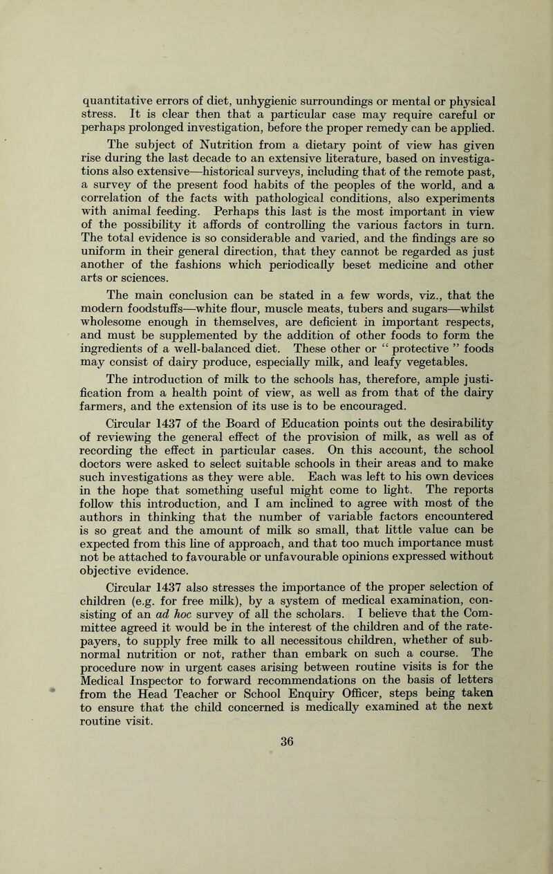 quantitative errors of diet, unhygienic surroundings or mental or physical stress. It is clear then that a particular case may require careful or perhaps prolonged investigation, before the proper remedy can be applied. The subject of Nutrition from a dietary point of view has given rise during the last decade to an extensive literature, based on investiga- tions also extensive—historical surveys, including that of the remote past, a survey of the present food habits of the peoples of the world, and a correlation of the facts with pathological conditions, also experiments with animal feeding. Perhaps this last is the most important in view of the possibility it affords of controlling the various factors in turn. The total evidence is so considerable and varied, and the findings are so uniform in their general direction, that they cannot be regarded as just another of the fashions which periodically beset medicine and other arts or sciences. The main conclusion can be stated in a few words, viz., that the modern foodstuffs—white flour, muscle meats, tubers and sugars—whilst wholesome enough in themselves, are deficient in important respects, and must be supplemented by the addition of other foods to form the ingredients of a well-balanced diet. These other or “ protective ” foods may consist of dairy produce, especially milk, and leafy vegetables. The introduction of milk to the schools has, therefore, ample justi- fication from a health point of view, as well as from that of the dairy farmers, and the extension of its use is to be encouraged. Circular 1437 of the Board of Education points out the desirability of reviewing the general effect of the provision of milk, as well as of recording the effect in particular cases. On this account, the school doctors were asked to select suitable schools in their areas and to make such investigations as they were able. Each was left to his own devices in the hope that something useful might come to fight. The reports follow this introduction, and I am inclined to agree with most of the authors in thinking that the number of variable factors encountered is so great and the amount of milk so small, that little value can be expected from this fine of approach, and that too much importance must not be attached to favourable or unfavourable opinions expressed without objective evidence. Circular 1437 also stresses the importance of the proper selection of children (e.g. for free milk), by a system of medical examination, con- sisting of an ad hoc survey of all the scholars. I believe that the Com- mittee agreed it would be in the interest of the children and of the rate- payers, to supply free milk to all necessitous children, whether of sub- normal nutrition or not, rather than embark on such a course. The procedure now in urgent cases arising between routine visits is for the Medical Inspector to forward recommendations on the basis of letters from the Head Teacher or School Enquiry Officer, steps being taken to ensure that the child concerned is medically examined at the next routine visit.