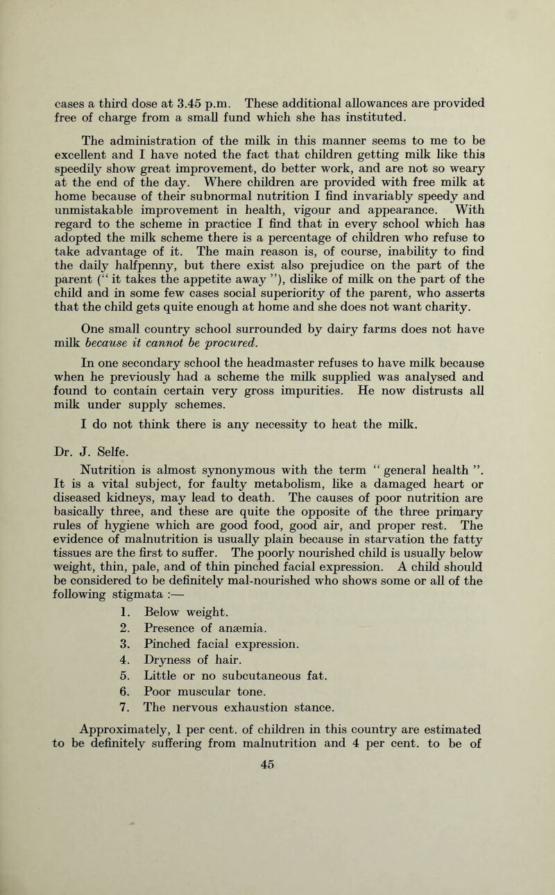 cases a third dose at 3.45 p.m. These additional allowances are provided free of charge from a small fund which she has instituted. The administration of the milk in this manner seems to me to be excellent and I have noted the fact that children getting milk like this speedily show great improvement, do better work, and are not so weary at the end of the day. Where children are provided with free milk at home because of their subnormal nutrition I find invariably speedy and unmistakable improvement in health, vigour and appearance. With regard to the scheme in practice I find that in every school which has adopted the milk scheme there is a percentage of children who refuse to take advantage of it. The main reason is, of course, inability to find the daily halfpenny, but there exist also prejudice on the part of the parent (“it takes the appetite away ”), dislike of milk on the part of the child and in some few cases social superiority of the parent, who asserts that the child gets quite enough at home and she does not want charity. One small country school surrounded by dairy farms does not have milk because it cannot be procured. In one secondary school the headmaster refuses to have milk because when he previously had a scheme the milk supplied was analysed and found to contain certain very gross impurities. He now distrusts all milk under supply schemes. I do not think there is any necessity to heat the milk. Dr. J. Selfe. Nutrition is almost synonymous with the term “ general health It is a vital subject, for faulty metabolism, like a damaged heart or diseased kidneys, may lead to death. The causes of poor nutrition are basically three, and these are quite the opposite of the three primary rules of hygiene which are good food, good air, and proper rest. The evidence of malnutrition is usually plain because in starvation the fatty tissues are the first to suffer. The poorly nourished child is usually below weight, thin, pale, and of thin pinched facial expression. A child should be considered to be definitely mal-nourished who shows some or all of the following stigmata :— 1. Below weight. 2. Presence of anaemia. 3. Pinched facial expression. 4. Dryness of hair. 5. Little or no subcutaneous fat. 6. Poor muscular tone. 7. The nervous exhaustion stance. Approximately, 1 per cent, of children in this country are estimated to be definitely suffering from malnutrition and 4 per cent, to be of