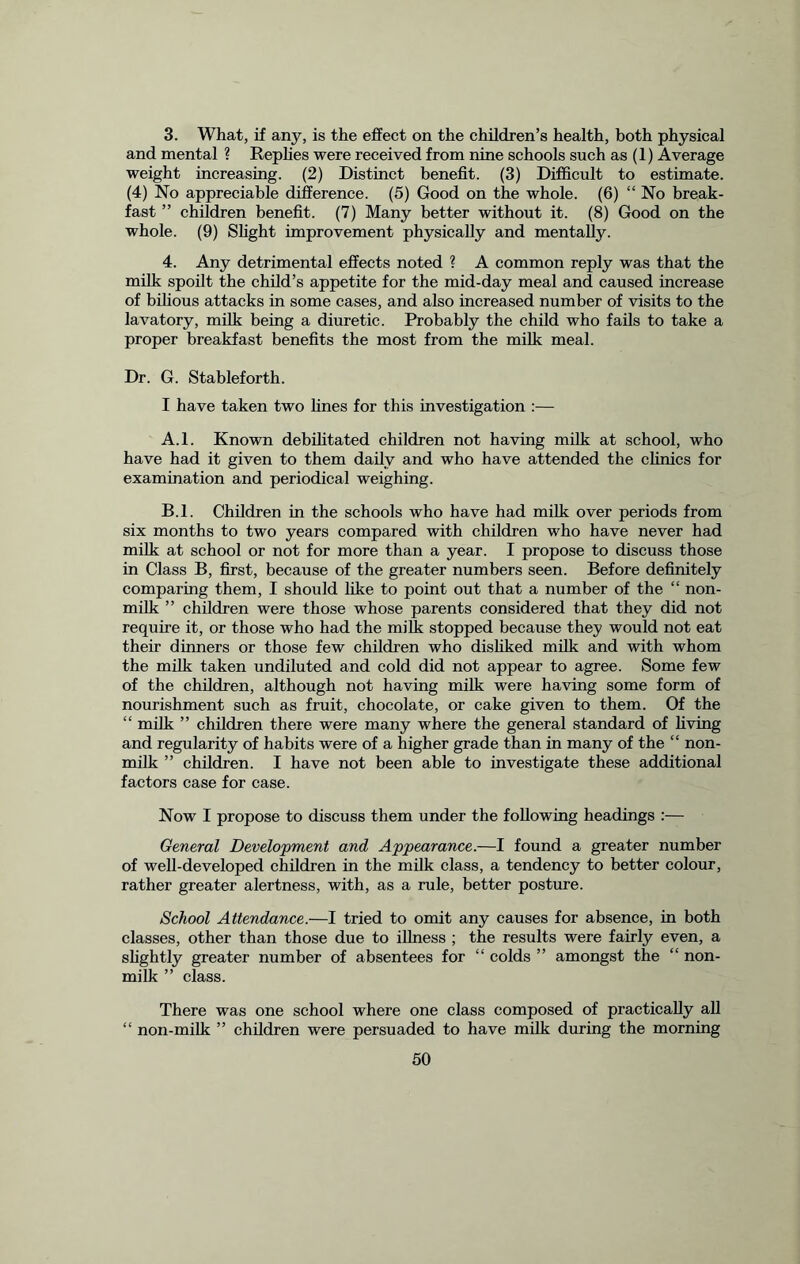 3. What, if any, is the effect on the children’s health, both physical and mental ? Replies were received from nine schools such as (1) Average weight increasing. (2) Distinct benefit. (3) Difficult to estimate. (4) No appreciable difference. (5) Good on the whole. (6) “ No break- fast ” children benefit. (7) Many better without it. (8) Good on the whole. (9) Slight improvement physically and mentally. 4. Any detrimental effects noted ? A common reply was that the milk spoilt the child’s appetite for the mid-day meal and caused increase of bilious attacks in some cases, and also increased number of visits to the lavatory, milk being a diuretic. Probably the child who fails to take a proper breakfast benefits the most from the milk meal. Dr. G. Stableforth. I have taken two fines for this investigation :— A. l. Known debilitated children not having milk at school, who have had it given to them daily and who have attended the clinics for examination and periodical weighing. B. l. Children in the schools who have had milk over periods from six months to two years compared with children who have never had milk at school or not for more than a year. I propose to discuss those in Class B, first, because of the greater numbers seen. Before definitely comparing them, I should like to point out that a number of the “ non- milk ” children were those whose parents considered that they did not require it, or those who had the milk stopped because they would not eat their dinners or those few children who disliked milk and with whom the milk taken undiluted and cold did not appear to agree. Some few of the children, although not having milk were having some form of nourishment such as fruit, chocolate, or cake given to them. Of the “ milk ” children there were many where the general standard of living and regularity of habits were of a higher grade than in many of the “ non- milk ” children. I have not been able to investigate these additional factors case for case. Now I propose to discuss them under the following headings :— General Development and Appearance.—I found a greater number of well-developed children in the milk class, a tendency to better colour, rather greater alertness, with, as a rule, better posture. School Attendance.—I tried to omit any causes for absence, in both classes, other than those due to illness ; the results were fairly even, a slightly greater number of absentees for “ colds ” amongst the “ non- milk ” class. There was one school where one class composed of practically all “ non-milk ” children were persuaded to have milk during the morning