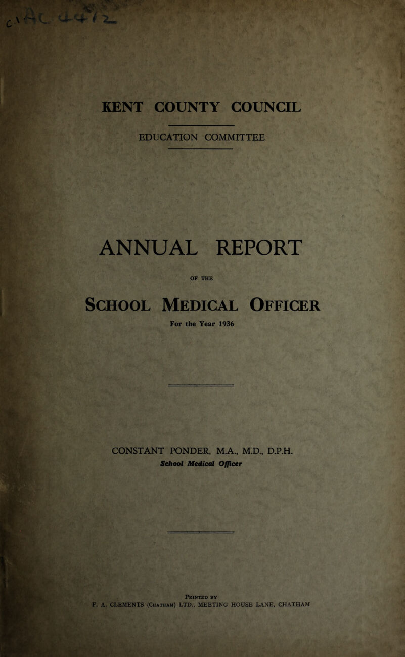 EDUCATION COMMITTEE ANNUAL REPORT OF THE School Medical Officer For the Year 1936 CONSTANT PONDER, M.A., M.D., D.P.H. School Medical Officer Printed by F. A. CLEMENTS (Chatham) LTD., MEETING HOUSE LANE, CHATHAM