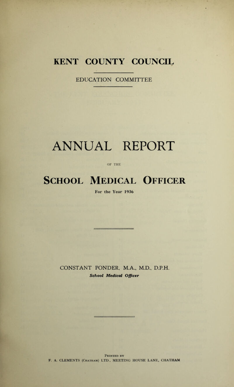 EDUCATION COMMITTEE ANNUAL REPORT OF THE School Medical Officer For the Year 1936 CONSTANT PONDER, M.A., M.D., D.P.H. School Medical Officer Printed by F. A. CLEMENTS (Chatham) LTD., MEETING HOUSE LANE, CHATHAM