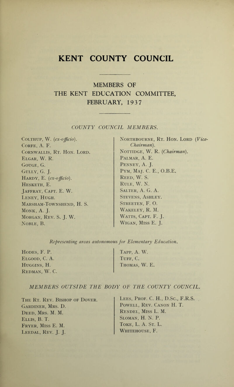 MEMBERS OF THE KENT EDUCATION COMMITTEE, FEBRUARY, 193 7 COUNTY COUNCIL MEMBERS. CoLTHUP, W. {ex-officio). CORFE, A. F. Cornwallis, Rt. Hon. Lord. Elgar, W. R. Gouge, G. Gully, G. J. Hardy, E. {ex-officio). Hesketh, E. Jaffray, Capt. E. W. Leney, Hugh. Marsham-Townshend, H. S. Monk, A. J. Morgan, Rev. S. J. W. jVoble, B. Northbourne, Rt. Hon. Lord {Vice- Chairman). Nottidge, W. R. {Chairman). Palmar, A. E. Penney, A. J. Pym, Maj. C. E., O.B.E. Reed, W. S. Rule, W. N. Salter, A. G. A. Stevens, Ashley. Streeten, F. O. Wakeley, R. M. Watts, Capt. F. J. Wigan, Miss E. J. Representing areas autonomous for Elementary Education. Hodes, E. P. Elgood, C. a. Huggins, H. Redman, W. C. Tapp, A. W. Tuff, C. Thomas, W. E MEMBERS OUTSIDE THE BODY OF THE COUNTY COUNCIL. The Rt. Rev. Bishop of Dover. Gardiner, Mrs. D. Deed, Mrs. M. M. Ellis, B. T. Fryer, Miss E. M. Leedal, Rev. J. J. Lees, Prof. C. H., D.Sc., F.R.S. Powell, Rev. Canon H. T. Rendel, Miss L. M. Sloman, H. N. P. Tore, L. A. St. L. Whitehouse, E.