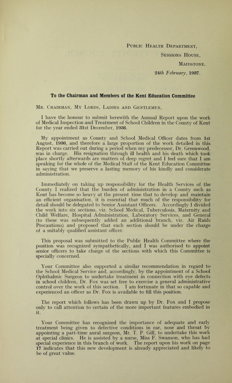 Public Health Department, Sessions House, Maidstone 2Uh February, 1937. To the Chairman and Members of the Kent Education Committee Mr. Chairman, My Lords, Ladies and Gentlemen, I have the honour to submit herewith the Annual Report upon the work of Medical Inspection and Treatment of School Children in the County of Kent for the year ended 31st December, 1936. My appointment as County and School Medical Officer dates from 1st August, 1936, and therefore a large proportion of the work detailed in this Report was carried out during a period when my predecessor. Dr. Greenwood, was in charge. His resignation through iU health and his death which took place shortly afterwards are matters of deep regret and I feel sure that I am speaking for the whole of the Medical Staff of the Kent Education Committee in saying that we preserve a lasting memory of his kindly and considerate administration. Immediately on taking up responsibility for the Health Services of the County I realized that the burden of administration in a County such as Kent has become so heavy at the present time that to develop and maintain an efficient organisation, it is essential that much of the responsibility for detail should be delegated to Senior Assistant Officers. Accordingly I divided the work into six sections, viz. School Medical, Tuberculosis, Maternity and Child Welfare, Hospital Administration, Laboratory Services, and General (to these was subsequently added an additional branch, viz. Air Raids Precautions) and proposed that each section should be under the charge of a suitably qualified assistant officer. This proposal was submitted to the Public Health Committee where the position was recognized sympathetically, and I was authorised to appoint senior officers to take charge of the sections with which this Committee is specially concerned. Your Committee also supported a similar recommendation in regard to the School Medical Service and, accordingly, by the appointment of a School Ophthalmic Surgeon to undertake treatment in connection with eye defects in school children. Dr. Fox was set free to exercise a general administrative control over the work of this section. I am fortunate in that so capable and experienced an officer as Dr. Fox is available to fill this position. The report which follows has been drawn up by Dr. Fox and I propose only to call attention to certain of the more important features embodied in it. Your Committee has recognized the importance of adequate and early treatment being given to defective conditions in ear, nose and throat b}’ appointing a part-time aural surgeon, Mr. T. P. GiU, to undertake this work at special clinics. He is assisted by a nurse. Miss F. Swanson, who has had special experience in this branch of work. The report upon his work on page 17 indicates that this new development is already appreciated and likely to be of great value.