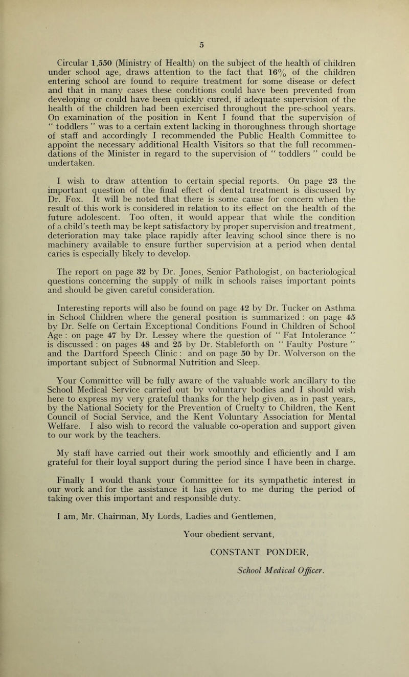 Circular 1,550 (Ministry of Health) on the subject of the health of children under school age, draws attention to the fact that 16% of the children entering school are found to require treatment for some disease or defect and that in many cases these conditions could have been prevented from developing or could have been quickly cured, if adequate supervision of the health of the children had been exercised throughout the pre-school years. On examination of the position in Kent I found that the supervision of “ toddlers ” was to a certain extent lacking in thoroughness through shortage of staff and accordingly I recommended the Public Health Committee to appoint the necessary additional Health Visitors so that the full recommen- dations of the Minister in regard to the supervision of “ toddlers ” could be undertaken. I wish to draw attention to certain special reports. On page 23 the important question of the final effect of dental treatment is discussed by Dr. Fox. It will be noted that there is some cause for concern when the result of this work is considered in relation to its effect on the health of the future adolescent. Too often, it would appear that while the condition of a child’s teeth may be kept satisfactory by proper supervision and treatment, deterioration may take place rapidly after leaving school since there is no machinery available to ensure further supervision at a period when dental caries is especially likely to develop. The report on page 32 by Dr. Jones, Senior Pathologist, on bacteriological questions concerning the supply of milk in schools raises important points and should be given careful consideration. Interesting reports will also be found on page 42 by Dr. Tucker on Asthma in School Children where the general position is summarized : on page 45 by Dr. Selfe on Certain Exceptional Conditions Found in Children of School Age : on page 47 by Dr. Lessey where the question of “ Fat Intolerance ” is discussed : on pages 48 and 25 by Dr. Stableforth on “ Faulty Posture ” and the Dartford Speech Clinic : and on page 50 by Dr. Wolverson on the important subject of Subnormal Nutrition and Sleep. Your Committee will be fully aware of the valuable work ancillary to the School Medical Service carried out by voluntary bodies and I should wish here to express my very grateful thanks for the help given, as in past years, by the National Society for the Prevention of Cruelty to Children, the Kent Council of Social Service, and the Kent Voluntary Association for Mental Welfare. I also wish to record the valuable co-operation and support given to our work by the teachers. My staff have carried out their work smoothly and efficiently and I am grateful for their loyal support during the period since I have been in charge. Finally I would thank your Committee for its sympathetic interest in our work and for the assistance it has given to me during the period of taking over this important and responsible duty. I am, Mr. Chairman, My Lords, Ladies and Gentlemen, Your obedient servant, CONSTANT PONDER, School Medical Officer.