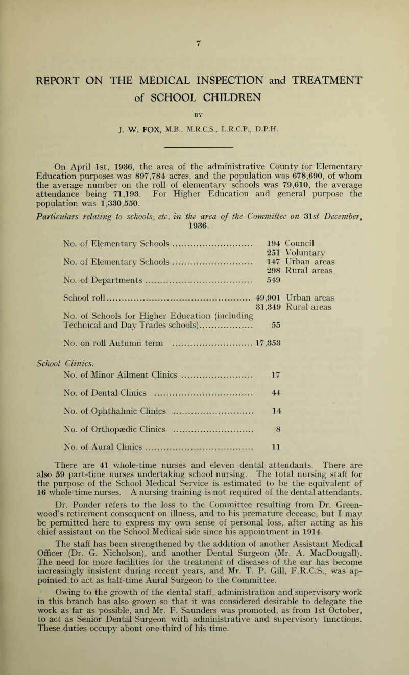 REPORT ON THE MEDICAL INSPECTION and TREATMENT of SCHOOL CHILDREN BY J. W. FOX, M.B.. M.R.C.S., L.R.C.P., D.P.H. On April 1st, 1936, the area of the administrative County for Elementary Education purposes was 897,784 acres, and the population was 678,690, of whom the average number on the roll of elementary schools was 79,610, the average attendance being 71,193. Eor Higher Education and general purpose the population was 1,330,550. Particulars relating to schools, etc. in the area of the Committee on 31 December, 1936. No. of Elementary Schools 194 Council 251 Voluntary No. of Elementary Schools 147 Urban areas 298 Rural areas No. of Departments 549 School roll 49,901 Urban areas 31,349 Rural areas No. of Schools for Higher Education (including Technical and Day Trades schools) 55 No. on roll Autumn term 17,353 School Clinics. No. of Minor Ailment Clinics 17 No. of Dental Clinics 44 No. of Ophthalmic Clinics 14 No. of Orthopaedic Clinics 8 No. of Aural Clinics 11 There are 41 whole-time nurses and eleven dental attendants. There are also 59 part-time nurses undertaking school nursing. The total nursing staff for the purpose of the School Medical Service is estimated to be the equivalent of 16 whole-time nurses. A nursing training is not required of the dental attendants. Dr. Ponder refers to the loss to the Committee resulting from Dr. Green- wood’s retirement consequent on illness, and to his premature decease, but I may be permitted here to express my own sense of personal loss, after acting as his chief assistant on the School Medical side since his appointment in 1914. The staff has been strengthened by the addition of another Assistant Medical Officer (Dr. G. Nicholson), and another Dental Surgeon (Mr. A. MacDougall). The need for more facilities for the treatment of diseases of the ear has become increasingly insistent during recent years, and Mr. T. P. Gill, E.R.C.S., was ap- pointed to act as half-time Aural Surgeon to the Committee. Owing to the growth of the dental staff, administration and supervisory work in this branch has also grown so that it was considered desirable to delegate the work as far as possible, and Mr. F. Saunders was promoted, as from 1st October, to act as Senior Dental Surgeon with administrative and supervisory functions. These duties occupy about one-third of his time.