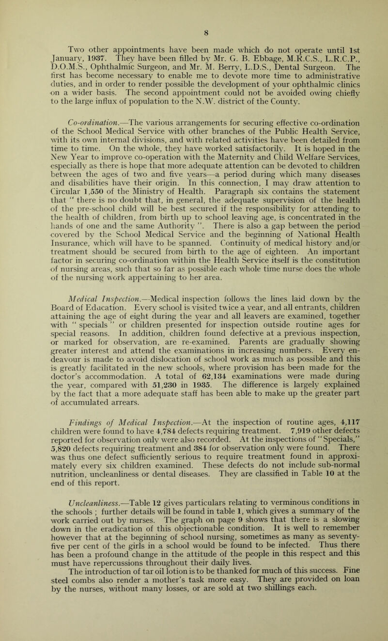 Two other appointments have been made which do not operate until 1st January, 1937. They have been filled by Mr. G. B. Ebbage, M.R.C.S., L.R.C.P., D.O.M.S., Ophthalmic Surgeon, and Mr. M. Berry, L.D.S., Dental Surgeon. The first has become necessary to enable me to devote more time to administrative duties, and in order to render possible the development of your ophthalmic clinics on a wider basis. The second appointment could not be avoided owing chiefly to the large influx of population to the N.W. district of the County. Co-ordination.—The various arrangements for securing effective co-ordination of the School Medical Service with other branches of the Public Health Service, with its own internal divisions, and with related activities have been detailed from time to time. On the whole, they have worked satisfactorily. It is hoped in the New Year to improve co-operation with the Maternity and Child Welfare Services, especially as there is hope that more adequate attention can be devoted to children between the ages of two and five years—a period during which many diseases and disabilities have their origin. In this connection, I may draw attention to Circular 1,550 of the Ministry of Health. Paragraph six contains the statement that “ there is no doubt that, in general, the adequate supervision of the health of the pre-school child will be best secured if the responsibility for attending to the health of children, from birth up to school leaving age, is concentrated in the liands of one and the same Authority ”. There is also a gap between the period covered by the School Medical Service and the beginning of National Health Insurance, which will have to be spanned. Continuity of medical history and/or treatment should be secured from birth to the age of eighteen. An important factor in securing co-ordination within the Health Service itself is the constitution of nursing areas, such that so far as possible each whole time nurse does the whole of the nursing work appertaining to her area. Medical Inspection.—Medical inspection follows the lines laid down by the Board of Edacation. Every school is visited t\\'ice a year, and all entrants, children attaining the age of eight during the year and all leavers are examined, together with  specials ” or children presented for inspection outside routine ages for special reasons. In addition, children found defective at a previous inspection, or marked for observation, are re-examined. Parents are gradually showing greater interest and attend the examinations in increasing numbers. Every en- deavour is made to avoid dislocation of school work as much as possible and this is greatly facilitated in the new schools, where provision has been made for the doctor’s accommodation. A total of 62,134 examinations were made during the year, compared with 51,230 in 1935. The difference is largely explained by the fact that a more adequate staff has been able to make up the greater part of accumulated arrears. Findings of Medical Inspection.—At the inspection of routine ages, 4,117 children were found to have 4,784 defects requiring treatment. 7,919 other defects reported for observation only were also recorded. At the inspections of “Specials,” 5,820 defects requiring treatment and 384 for observation only were found. There was thus one defect sufficiently serious to require treatment found in approxi- mately every six children examined. These defects do not include sub-normal nutrition, uncleanliness or dental diseases. They are classified in Table 10 at the end of this report. Uncleanliness.—Table 12 gives particulars relating to verminous conditions in the schools ; further details will be found in table 1, which gives a summary of the work carried out by nurses. The graph on page 9 shows that there is a slowing down in the eradication of this objectionable condition. It is well to remember however that at the beginning of school nursing, sometimes as many as seventy- five per cent of the girls in a school would be found to be infected. Thus there has been a profound change in the attitude of the people in this respect and this must have repercussions throughout their daily lives. The introduction of tar oil lotion is to be thanked for much of this success. Fine steel combs also render a mother’s task more easy. They are provided on loan by the nurses, without many losses, or are sold at two shillings each.