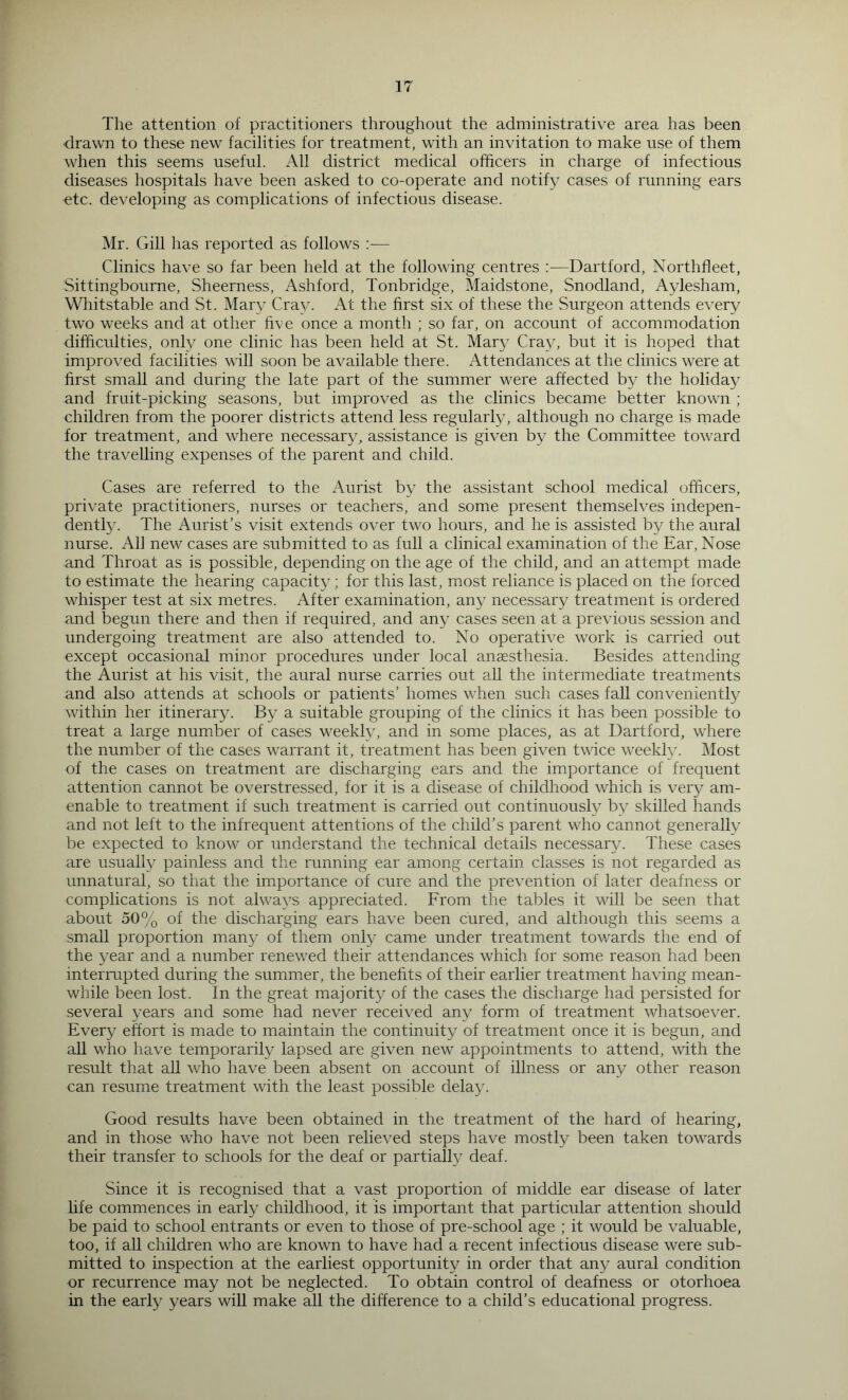 The attention of practitioners throughout the administrative area has been drawn to these new facilities for treatment, with an invitation to make use of them when this seems useful. fVll district medical officers in charge of infectious diseases hospitals have been asked to co-operate and notify cases of running ears ■etc. developing as complications of infectious disease. Mr. Gill has reported as follows :— Clinics have so far been held at the following centres ;—Dartford, Northfleet, Sittingbourne, Sheerness, Ashford, Tonbridge, Maidstone, Snodland, Aylesham, Whitstable and St. Mary Cra^c At the first six of these the Surgeon attends every two weeks and at other five once a month ; so far, on account of accommodation difficulties, only one clinic has been held at St. Mary Cray, but it is hoped that improved facilities will soon be available there. Attendances at the clinics were at hrst small and during the late part of the summer were affected by the holiday and fruit-picking seasons, but improved as the clinics became better known ; children from the poorer districts attend less regularly, although no charge is rnade for treatment, and where necessary, assistance is given by the Committee toward the travelling expenses of the parent and child. Cases are referred to the Aurist by the assistant school medical officers, private practitioners, nurses or teachers, and some present themselves indepen- dently. The Aurist’s visit extends over two hours, and he is assisted by the aural nurse. All new cases are submitted to as full a clinical examination of the Ear, Nose and Throat as is possible, depending on the age of the child, and an attempt made to estimate the hearing capacity; for this last, most reliance is placed on the forced whisper test at six metres. After examination, any necessary treatment is ordered and begun there and then if required, and any cases seen at a previous session and undergoing treatment are also attended to. No operative work is carried out except occasional minor procedures under local anaesthesia. Besides attending the Aurist at his visit, the aural nurse carries out all the intermediate treatments and also attends at schools or patients’ homes when such cases fall conveniently within her itinerary. By a suitable grouping of the clinics it has been possible to treat a large number of cases weekly, and in some places, as at Dartford, where the number of the cases warrant it, treatment has been given twice weekly. Most of the cases on treatment are discharging ears and the importance of frequent attention cannot be overstressed, for it is a disease of childhood which is very am- enable to treatment if such treatment is carried out continuously by skilled hands and not left to the infrequent attentions of the child’s parent who cannot generally be expected to know or understand the technical details necessary. These cases are usually painless and the running ear among certain classes is not regarded as unnatural, so that the importance of cure and the prevention of later deafness or complications is not alwa^'s appreciated. From the tables it will be seen that about 50% of the discharging ears have been cured, and although this seems a small proportion many of them only came under treatment towards the end of the year and a number renewed their attendances which for some reason had been interrupted during the summer, the benefits of their earlier treatment having mean- while been lost. In the great majority of the cases the discharge had persisted for several years and some had never received any form of treatment whatsoev^er. Every effort is made to maintain the continuity of treatment once it is begun, and aU who have temporarily lapsed are given new appointments to attend, with the result that all who have been absent on account of illness or any other reason can resume treatment with the least possible delay. Good results have been obtained in the treatment of the hard of hearing, and in those who have not been relieved steps have mostly been taken towards their transfer to schools for the deaf or partially deaf. Since it is recognised that a vast proportion of middle ear disease of later life commences in early childhood, it is important that particular attention should be paid to school entrants or even to those of pre-school age ; it would be valuable, too, if all children who are known to have had a recent infectious disease were sub- mitted to inspection at the earliest opportunity in order that any aural condition or recurrence may not be neglected. To obtain control of deafness or otorhoea in the early years will make all the difference to a child’s educational progress.