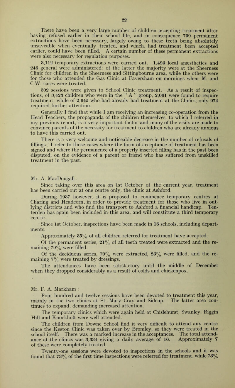 There have been a very large number of children accepting treatment after having refused earlier in their school life, and in consequence 709 permanent extractions have been necessary, largely owing to these teeth being absolutely unsaveable when eventually treated, and which, had treatment been accepted earlier, could have been filled. A certain number of these permanent extractions were also necessary for regulation purposes. 3,112 temporary extractions were carried out. 1,493 local anaesthetics and 246 general were administered; of the latter the majority were at the Sheerness Clinic for children in the Sheerness and Sittingbourne area, while the others were for those who attended the Gas Clinic at Faversham on mornings when M. and C.W. cases were treated. 302 sessions were given to School Clinic treatment. As a result of inspec- tions, of 3,423 children who were in the “ A  group, 2,061 were found to require treatment, while of 2,645 who had already had treatment at the Clinics, only 974 required further attention. Generally I find that while I am receiving an increasing co-operation from the Head Teachers, the propaganda of the children themselves, to which I referred in my previous report, is a very important factor and many of the visits are made to convince parents of the necessity for treatment to children who are already anxious to have this carried out. There is a very welcome and noticeable decrease in the number of refusals of fillings ; I refer to those cases where the form of acceptance of treatment has been signed and where the permanence of a properly inserted filling has in the past been disputed, on the evidence of a parent or friend who has suffered from unskilled treatment in the past. Mr. A. MacDougall: Since taking over this area on 1st October of the current year, treatment has been carried out at one centre only, the clinic at Ashford. During 1937 however, it is proposed to commence temporary centres at Charing and Headcorn, in order to provide treatment for those who live in out- lying districts and who find the transport to Ashford a financial handicap. Ten- terden has again been included in this area, and will constitute a third temporary centre. Since 1st October, inspections have been made in 16 schools, including depart- ments. Approximately 35% of all children referred for treatment have accepted. Of the permanent series, 21% of all teeth treated were extracted and the re- maining 79% were filled. Of the deciduous series, 70% were extracted, 23% were filled, and the re- maining 7% were treated by dressings. The attendances have been satisfactory until the middle of December when they dropped considerably as a result of colds and chickenpox. Mr. F. A. Markham : Four hundred and twelve sessions have been devoted to treatment this year, mainly in the two clinics at St. Mary Cray and Sidcup. The latter area con- tinues to expand, demanding increased attention. The temporary clinics which were again held at Chislehurst, Swanley, Biggin Hill and Knockholt were well attended. The children from Downe School find it very difficult to attend any centre since the Keston Clinic was taken over by Bromley, so they were treated in the school itself. There was a marked increase in the acceptances. The total attend- ance at the clinics was 3,334 giving a daily average of 16. Approximately 7 of these were completely treated. Twenty-one sessions were devoted to inspections in the schools and it was found that 73% of the first time inspections were referred for treatment, while 73%