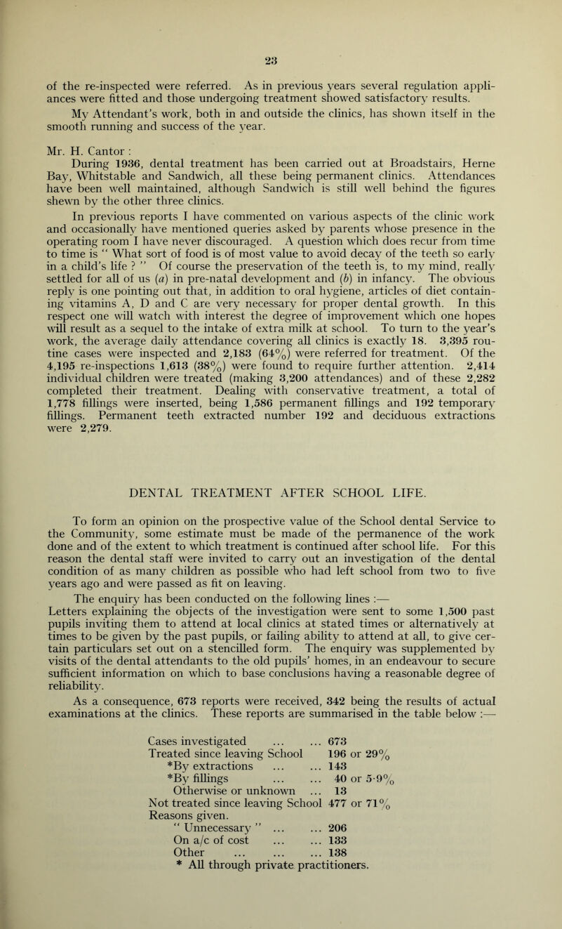 of the re-inspected were referred. As in previous years several regulation appli- ances were fitted and those undergoing treatment showed satisfactory results. My Attendant’s work, both in and outside the clinics, has shown itself in the smooth running and success of the year. Mr. H. Cantor : During 1936, dental treatment has been carried out at Broadstairs, Herne Bay, Whitstable and Sandwich, all these being permanent clinics. Attendances have been well maintained, although Sandwich is still well behind the figures shewn by the other three clinics. In previous reports I have commented on various aspects of the clinic work and occasionally have mentioned queries asked by parents whose presence in the operating room I have never discouraged. A question which does recur from time to time is “ What sort of food is of most value to avoid decay of the teeth so early in a child’s life ? ” Of course the preservation of the teeth is, to my mind, really settled for all of us {a) in pre-natal development and {h) in infancy. The obvious reply is one pointing out that, in addition to oral hygiene, articles of diet contain- ing vitamins A, D and C are very necessary for proper dental growth. In this respect one wiU watch with interest the degree of improvement which one hopes will result as a sequel to the intake of extra milk at school. To turn to the year’s work, the average daily attendance covering all clinics is exactly 18. 3,395 rou- tine cases were inspected and 2,183 (64%) were referred for treatment. Of the 4,195 re-inspections 1,613 (38%) were found to require further attention. 2,414 individual children were treated (making 3,200 attendances) and of these 2,282 completed their treatment. Dealing with conservative treatment, a total of 1,778 fillings were inserted, being 1,586 permanent fillings and 192 temporary fillings. Permanent teeth extracted number 192 and deciduous extractions were 2,279. DENTAL TREATMENT AFTER SCHOOL LIFE. To form an opinion on the prospective value of the School dental Service to the Community, some estimate must be made of the permanence of the work done and of the extent to which treatment is continued after school life. For this reason the dental staff were invited to carry out an investigation of the dental condition of as many children as possible who had left school from two to five years ago and were passed as fit on leaving. The enquiry has been conducted on the following lines :— Letters explaining the objects of the investigation were sent to some 1,500 past pupils inviting them to attend at local clinics at stated times or alternatively at times to be given by the past pupils, or failing ability to attend at all, to give cer- tain particulars set out on a stenciUed form. The enquiry was supplemented b}’ visits of the dental attendants to the old pupils’ homes, in an endeavour to secure sufficient information on which to base conclusions having a reasonable degree of reliability. As a consequence, 673 reports were received, 342 being the results of actual examinations at the clinics. These reports are summarised in the table below :— Cases investigated Treated since leaving School 673 196 or 29% 143 *By extractions *By fillings 40 or 5-9% 13 Otherwise or unknown Not treated since leaving School Reasons given. 477 or 71% “ Unnecessary ” On a/c of cost 206 133 138 Other * All through private practitioners.