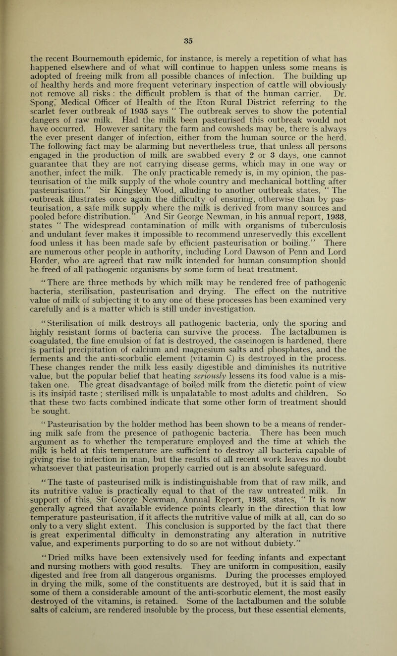 the recent Bournemouth epidemic, for instance, is merely a repetition of what has happened elsewhere and of what will continue to happen unless some means is adopted of freeing milk from all possible chances of infection. The building up of healthy herds and more frequent veterinary inspection of cattle will obviously not remove all risks : the difficult problem is that of the human carrier. Dr. Spongi Medical Officer of Health of the Eton Rural District referring to the scarlet fever outbreak of 1935 says “ The outbreak serves to show the potential dangers of raw milk. Had the milk been pasteurised this outbreak would not have occurred. However sanitary the farm and cowsheds may be, there is always the ever present danger of infection, either from the human source or the herd. The following fact may be alarming but nevertheless true, that unless all persons engaged in the production of milk are swabbed every 2 or 3 days, one cannot guarantee that they are not carrying disease germs, which may in one way or another, infect the milk. The only practicable remedy is, in my opinion, the pas- teurisation of the milk supply of the whole country and mechanical bottling after pasteurisation.” Sir Kingsley Wood, alluding to another outbreak states, ” The outbreak illustrates once again the difficulty of ensuring, otherwise than by pas- teurisation, a safe milk supply where the milk is derived from many sources and pooled before distribution.” And Sir George Newman, in his annual report, 1933, states ” The widespread contamination of milk with organisms of tuberculosis and undulant fever makes it impossible to recommend unreservedly this excellent food unless it has been made safe by efficient pasteurisation or boiling.” There are numerous other people in authority, including Lord Dawson of Penn and Lord Horder, who are agreed that raw milk intended for human consumption should be freed of all pathogenic organisms by some form of heat treatment. “There are three methods by which milk may be rendered free of pathogenic bacteria, sterilisation, pasteurisation and drying. The effect on the nutritive value of milk of subj ecting it to any one of these processes has been examined very carefully and is a matter which is still under investigation. “Sterilisation of milk destroys all pathogenic bacteria, only the sporing and highly resistant forms of bacteria can survive the process. The lactalbumen is coagulated, the fine emulsion of fat is destroyed, the caseinogen is hardened, there is partial precipitation of calcium and magnesium salts and phosphates, and the ferments and the anti-scorbulic element (vitamin C) is destroyed in the process. These changes render the milk less easily digestible and diminishes its nutritive value, but the popular belief that heating seriously lessens its food value is a mis- taken one. The great disadvantage of boiled milk from the dietetic point of view is its insipid taste ; sterilised milk is unpalatable to most adults and children. So that these two facts combined indicate that some other form of treatment should be sought. “ Pasteurisation by the holder method has been shown to be a means of render- ing milk safe from the presence of pathogenic bacteria. There has been much argument as to whether the temperature employed and the time at which the milk is held at this temperature are sufficient to destroy all bacteria capable of giving rise to infection in man, but the results of all recent work leaves no doubt whatsoever that pasteurisation properly carried out is an absolute safeguard. “The taste of pasteurised milk is indistinguishable from that of raw milk, and its nutritive value is practically equal to that of the raw untreated milk. In support of this. Sir George Newman, Annual Report, 1933, states, “It is now generally agreed that available evidence points clearly in the direction that low temperature pasteurisation, if it affects the nutritive value of milk at aU, can do so only to a very slight extent. This conclusion is supported by the fact that there is great experimental difficulty in demonstrating any alteration in nutritive value, and experiments purporting to do so are not without dubiety.” “Dried milks have been extensively used for feeding infants and expectant and nursing mothers with good results. They are uniform in composition, easily digested and free from aU dangerous organisms. During the processes employed in drying the milk, some of the constituents are destroyed, but it is said that in some of them a considerable amount of the anti-scorbutic element, the most easily destroyed of the vitamins, is retained. Some of the lactalbumen and the soluble salts of calcium, are rendered insoluble by the process, but these essential elements.