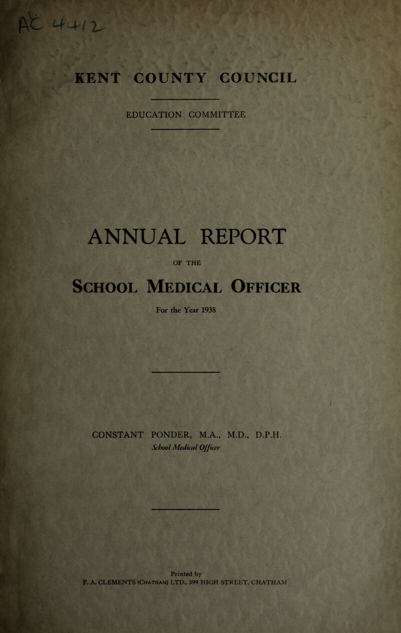 EDUCATION COMMITTEE ANNUAL REPORT OF THE School Medical Officer For the Year 1938 CONSTANT PONDER, M.A., M.D., D.P.H. School Medical Officer Printed by F. A. CLEMENTS (Chatham) LTD., 399 HIGH STREET, CHATHAM