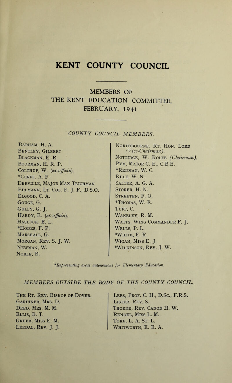 MEMBERS OF THE KENT EDUCATION COMMITTEE, FEBRUARY, 1941 COUNTY COUNCIL MEMBERS. Barham, H. A. Bentley, Gilbert Blackman, E. R. Boorman, H. R. P. Colthup, W. (ex-officio). *Corfe, A. F. Derville, Major Max Teichman Edlmann, Lt. Col. F. J. F., D.S.O. Elgood, C. A. Gouge, G. Gully, G. J. Hardy, E. (ex-officio). Hasluck, E. L. *Hodes, F. P. Marshall, G. Morgan, Rev. S. J. W. Newman, W. Noble, B. Northbourne, Rt. Hon. Lord (Vice-Chairman ). Nottidge, W. Rolfe (Chairman). Pym, Major C. E., C.B.E. *Redman, W. C. Rule, W. N. Salter, A. G. A. Storer, H. N. Streeten, F. O. *Thomas, W. E. Tuff, C. Wakeley, R. M. Watts, Wing Commander F. J. Wells, P. L. *White> F. R. Wigan, Miss E. J. * Wilkinson, Rev. J. W. *Representing areas autonomous for Elementary Education. MEMBERS OUTSIDE THE BODY OF THE COUNTY COUNCIL. The Rt. Rev. Bishop of Dover. Gardiner, Mrs. D. Deed, Mrs. M. M. Ellis, B. T. Gruer, Miss E. M. Leedal, Rev. J. J. Lees, Prof. C. H., D.Sc., F.R.S. Lister, Rev. S. Thorne, Rev. Canon H. W. Rendel, Miss L. M. Toke, L. A. St. L. Whitworth, E. E. A.