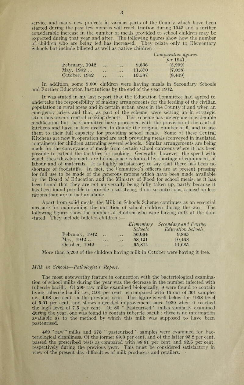 service and many new projects in various parts of the County which have been started during the past few months will reach fruition during 1943 and a further considerable increase in the number of meals provided to school children may be expected during that year and after. The following figures show how the number of children who are being fed has increased. They relate only to Elementary Schools but include billeted as well as native children : — Comparative figures for 1941. February, 1942 9,836  (5,292) May, 1942 11,370 (7,058) October, 1942 13,587 (8,449) In addition, some 9,000 children were having meals in Secondary Schools and Further Education Institutions by the end of the year 1942. It was stated in my last report that the Education Committee had agreed to undertake the responsibility of making arrangements for the feeding of the civilian population in rural areas and in certain urban areas in the County if and when an emergency arises and that, as part of the scheme, were setting up in strategic situations several central cooking depots. This scheme has undergone considerable modification but the Committee have proceeded with the provision of the central kitchens and have in fact decided to double the original number of 6, and to use them to their full capacity for providing school meals. Some of these Central Kitchens are now in operation and are each providing meals (conve}red in insulated containers) for children attending several schools. Similar arrangements are being made for the conveyance of meals from certain school canteens where it has been possible to extend the facilities for cooking. Generally, howrever, the speed with which these developments are taking place is limited by shortage of equipment, of labour and of materials. It is highly satisfactory to say that there has been no shortage of foodstuffs. In fact, the Committee’s officers are at present pressing for full use to be made of the generous rations which have been made available by the Board of Education and the Ministry of Food for school meals, as it has been found that they are not universally being fully taken up, partly because it has been found possible to provide a satisfying, if not so nutritious, a meal on less rations than are in fact available. Apart from solid meals, the Milk in Schools Scheme continues as an essential measure for maintaining the nutrition of school children during the war. The following figures show the number of children wffio were having milk at the date stated. They include billeted children :— February, 1942 May, 1942 ... October, 1942 Elementary Schools 56,064 58,121 55,814 Secondary and Further Education Schools 9,885 10,458 11,685 More than 5,200 of the children having milk in October were having it free. Milk in Schools—Pathologist’s Report. The most noteworthy feature in connection with the bacteriological examina- tion of school milks during the year was the decrease in the number infected with tubercle bacilli. Of 299 raw milks examined biologically, 9 were found to contain living tubercle bacilli, i.e., 3.01 per cent, as compared with 15 out of 301 samples i.e., 4.98 per cent, in the previous year. This figure is well below the 1938 level of 5.01 per cent, and shows a decided improvement since 1939 when it reached the high level of 7.5 per cent. Of 80  Pasteurised ” milks similarly examined during the year, one was found to contain tubercle bacilli : there is no information available as to the method by which this milk was supposed to have been pasteurised. 469 “ raw ” milks and 573 “pasteurised” samples were examined for bac- teriological cleanliness. Of the former 89.3 per cent, and of the latter 93.2 per cent, passed the prescribed tests as compared with 88.81 per cent, and 92.5 per cent, respectively during the previous year. This must be considered satisfactory in view of the present day difficulties of milk producers and retailers. '