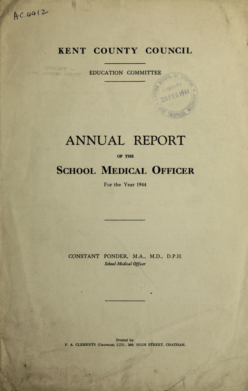 KENT COUNTY COUNCIL EDUCATION COMMITTEE ANNUAL OF THE School Medical Officer For the Year 1944 ? I, \ ^ f'-i C*-* REPORT CONSTANT PONDER, M.A., M.D., D.P.H. School Medical Officer Printed by F. A. CLEMENTS (Chatham) LTD., 399, HIGH STREET, CHATHAM.