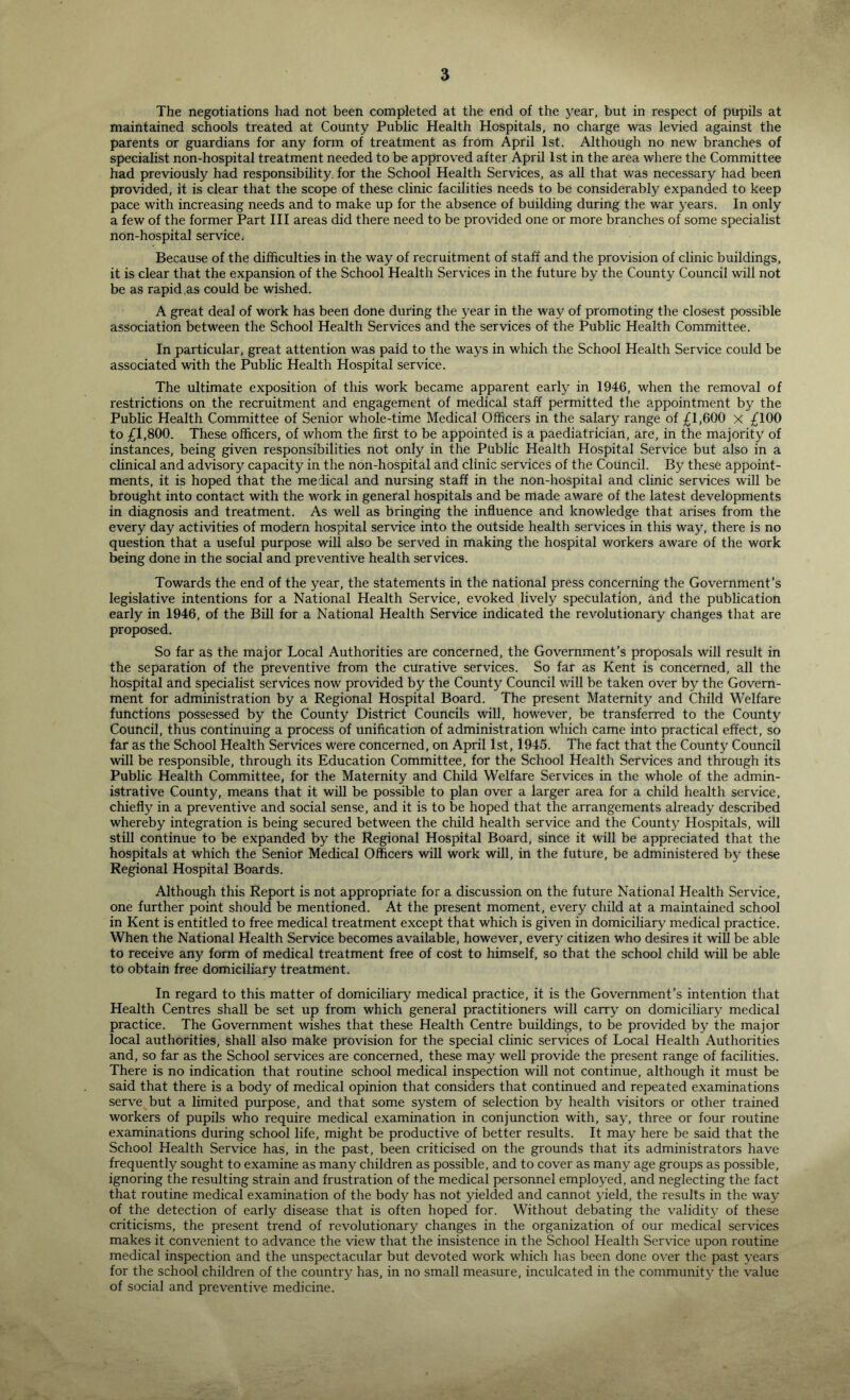 The negotiations had not been completed at the end of the year, but in respect of pirpils at maintained schools treated at County Public Health Hospitals, no charge was levied against the parents or guardians for any form of treatment as from April 1st. Although no new branches of specialist non-hospital treatment needed to be approved after April 1st in the area where the Committee had previously had responsibility, for the School Health Services, as all that was necessary had been provided, it is clear that the scope of these clinic facilities needs to be considerably expanded to keep pace with increasing needs and to make up for the absence of building during the war years. In only a few of the former Part III areas did there need to be provided one or more branches of some specialist non-hospital service. Because of the difficulties in the way of recruitment of staff and the provision of clinic buildings, it is clear that the expansion of the School Health Services in the future by the County Council will not be as rapid ,as could be wished. A great deal of work has been done during the 3’ear in the way of promoting the closest possible association between the School Health Services and the services of the Public Health Committee. In particular, great attention was paid to the waj’s in which the School Health Service could be associated with the Public Health Hospital service. The ultimate exposition of this work became apparent early in 1946, when the removal of restrictions on the recruitment and engagement of medical staff permitted the appointment by the Public Health Committee of Senior whole-time Medical Officers in the salary range of £1,600 x £100 to £1,800. These officers, of whom the first to be appointed is a paediatrician, are, in the majority of instances, being given responsibilities not only in the Public Health Hospital Service but also in a clinical and advisory capacity in the non-hospital and clinic services of the Council. By these appoint- ments, it is hoped that the medical and nursing staff in the non-hospital and clinic services will be brought into contact with the work in general hospitals and be made aware of the latest developments in diagnosis and treatment. As v/ell as bringing the influence and knowledge that arises from the every day activities of modern hospital service into the outside health services in this way, there is no question that a useful purpose will also be served in making the hospital workers aware of the work being done in the social and preventive health services. Towards the end of the year, the statements in the national press concerning the Government’s legislative intentions for a National Health Service, evoked lively speculation, and the publication early in 1946, of the Bill for a National Health Service indicated the revolutionary changes that are proposed. So far as the major Local Authorities are concerned, the Government’s proposals will result in the separation of the preventive from the curative services. So far as Kent is concerned, all the hospital and specialist services now provided by the County Council will be taken over by the Govern- ment for administration by a Regional Hospital Board. The present Maternity and Child Welfare functions possessed by the County District Councils wiU, however, be transferred to the County Council, thus continuing a process of unification of administration which came into practical effect, so far as the School Health Services were concerned, on April 1st, 1945. The fact that the County Council will be responsible, through its Education Committee, for the School Health Services and through its Public Health Committee, for the Maternity and Child Welfare Services in the whole of the admin- istrative County, means that it will be possible to plan over a larger area for a child health service, chiefly in a preventive and social sense, and it is to be hoped that the arrangements already described whereby integration is being secured between the child health service and the County Hospitals, will still continue to be expanded by the Regional Hospital Board, since it will be appreciated that the hospitals at which the Senior Medical Officers will work will, in the future, be administered b^' these Regional Hospital Boards. Although this Report is not appropriate for a discussion on the future National Health Service, one further point should be mentioned. At the present moment, every child at a maintained school in Kent is entitled to free medical treatment except that which is given in domiciliary medical practice. When the National Health Service becomes available, however, every citizen who desires it will be able to receive any form of medical treatment free of cost to himself, so that the school child will be able to obtain free domiciliary treatment. In regard to this matter of domiciliary medical practice, it is the Government’s intention that Health Centres shall be set up from which general practitioners will carry on domiciliary medical practice. The Government wishes that these Health Centre buildings, to be provided by the major local authorities, shall also make provision for the special clinic services of Local Health Authorities and, so far as the School services are concerned, these may well provide the present range of facilities. There is no indication that routine school medical inspection will not continue, although it must be said that there is a body of medical opinion that considers that continued and repeated examinations serve but a limited purpose, and that some system of selection by health visitors or other trained workers of pupils who require medical examination in conjunction with, say, three or four routine examinations during school life, might be productive of better results. It maj^ here be said that the School Health Service has, in the past, been criticised on the grounds that its administrators have frequently sought to examine as many children as possible, and to cover as many age groups as possible, ignoring the resulting strain and frustration of the medical personnel emploj^ed, and neglecting the fact that routine medical examination of the body has not yielded and cannot yield, the results in the way of the detection of early disease that is often hoped for. Without debating the validitj' of these criticisms, the present trend of revolutionary changes in the organization of our medical serv'ices makes it convenient to advance the view that the insistence in the School Health Service upon routine medical inspection and the unspectacular but devoted work which has been done over the past 3'ears for the school children of the countr}^ has, in no small measure, inculcated in the community the value of social and preventive medicine.