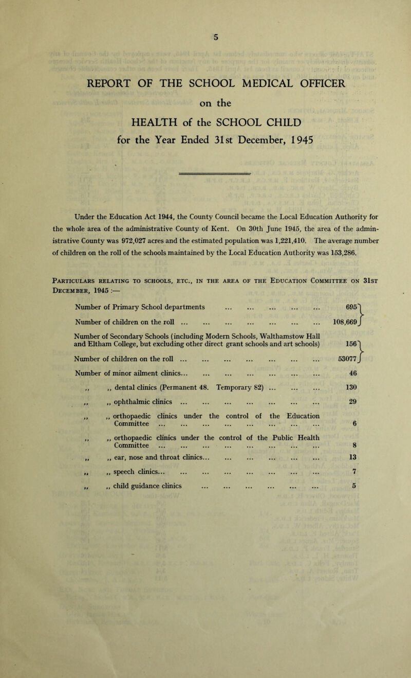 REPORT OF THE SCHOOL MEDICAL OFRCER on the HEALTH of the SCHOOL CHILD for the Year Ended 31st December, 1945 Under the Education Act 1944, the County Council became the Local Education Authority for the whole area of the administrative County of Kent. On 30th June 1945, the area of the admin- istrative County was 972,027 acres and the estimated population was 1,221,410. The average number of children on the roll of the schools maintained by the Local Education Authority was 153,286. Particulars relating to schools, etc., in the area of the Education Committee on 31st December, 1945 :— Number of Primary School departments Number of children on the roll Number of Secondary Schools (including Modem Schools, Walthamstow Hall and Eltham College, but excluding other direct grant schools and art schools) Number of children on the roll ... ... Number of minor aihnent clinics ,, ,, dental clinics (Permanent 48. Temporary 82) ... ,, ,, ophthalmic clinics ,, ,, orthopaedic clinics under the control of the Education Committee ... ... ... ,, ,, orthopaedic clinics under the control of the Public Health Committee ,, ,, ear, nose and throat chnics „ ,, speech clinics... ... ... ... ... „ ,, child guidance clinics 695' 108,669^ 156' 53077^ 46 130 29 6 8 13 7 5